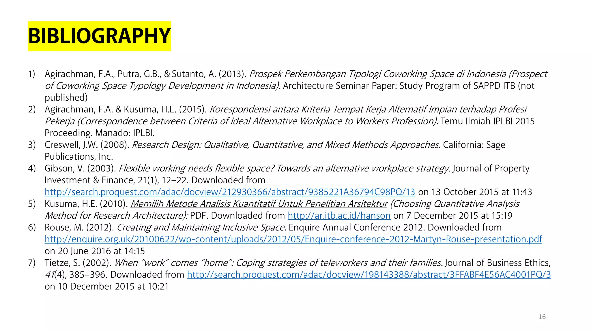 BIBLIOGRAPHY
1) Agirachman, F.A., Putra, G.B., & Sutanto, A. (2013). Prospek Perkembangan Tipologi Coworking Space di Indonesia (Prospect
of Coworking Space Typology Development in Indonesia). Architecture Seminar Paper: Study Program of SAPPD ITB (not
published)
2) Agirachman, F.A. & Kusuma, H.E. (2015). Korespondensi antara Kriteria Tempat Kerja Alternatif Impian terhadap Profesi
Pekerja (Correspondence between Criteria of Ideal Alternative Workplace to Workers Profession). Temu Ilmiah IPLBI 2015
Proceeding. Manado: IPLBI.
3) Creswell, J.W. (2008). Research Design: Qualitative, Quantitative, and Mixed Methods Approaches. California: Sage
Publications, Inc.
4) Gibson, V. (2003). Flexible working needs flexible space? Towards an alternative workplace strategy. Journal of Property
Investment & Finance, 21(1), 12–22. Downloaded from
http://search.proquest.com/adac/docview/212930366/abstract/9385221A36794C98PQ/13 on 13 October 2015 at 11:43
5) Kusuma, H.E. (2010). Memilih Metode Analisis Kuantitatif Untuk Penelitian Arsitektur (Choosing Quantitative Analysis
Method for Research Architecture): PDF. Downloaded from http://ar.itb.ac.id/hanson on 7 December 2015 at 15:19
6) Rouse, M. (2012). Creating and Maintaining Inclusive Space. Enquire Annual Conference 2012. Downloaded from
http://enquire.org.uk/20100622/wp-content/uploads/2012/05/Enquire-conference-2012-Martyn-Rouse-presentation.pdf
on 20 June 2016 at 14:15
7) Tietze, S. (2002). When “work” comes “home”: Coping strategies of teleworkers and their families. Journal of Business Ethics,
41(4), 385–396. Downloaded from http://search.proquest.com/adac/docview/198143388/abstract/3FFABF4E56AC4001PQ/3
on 10 December 2015 at 10:21
16
 