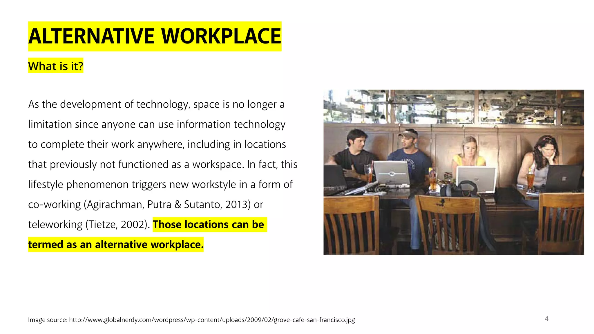 ALTERNATIVE WORKPLACE
What is it?
Image source: http://www.globalnerdy.com/wordpress/wp-content/uploads/2009/02/grove-cafe-san-francisco.jpg
As the development of technology, space is no longer a
limitation since anyone can use information technology
to complete their work anywhere, including in locations
that previously not functioned as a workspace. In fact, this
lifestyle phenomenon triggers new workstyle in a form of
co-working (Agirachman, Putra & Sutanto, 2013) or
teleworking (Tietze, 2002). Those locations can be
termed as an alternative workplace.
4
 