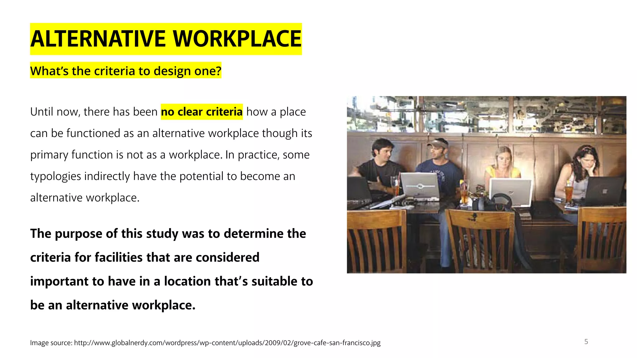 ALTERNATIVE WORKPLACE
What’s the criteria to design one?
Image source: http://www.globalnerdy.com/wordpress/wp-content/uploads/2009/02/grove-cafe-san-francisco.jpg
Until now, there has been no clear criteria how a place
can be functioned as an alternative workplace though its
primary function is not as a workplace. In practice, some
typologies indirectly have the potential to become an
alternative workplace.
The purpose of this study was to determine the
criteria for facilities that are considered
important to have in a location that’s suitable to
be an alternative workplace.
5
 