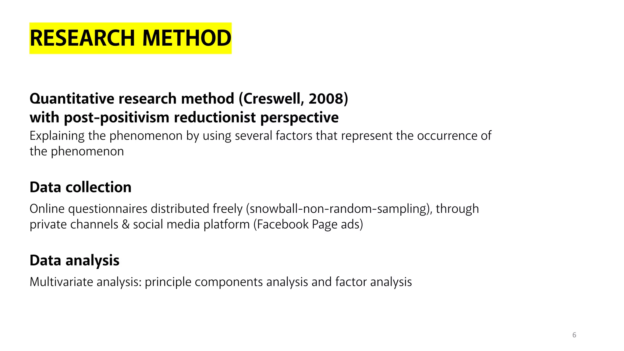 RESEARCH METHOD
Quantitative research method (Creswell, 2008)
with post-positivism reductionist perspective
Explaining the phenomenon by using several factors that represent the occurrence of
the phenomenon
Data collection
Online questionnaires distributed freely (snowball-non-random-sampling), through
private channels & social media platform (Facebook Page ads)
Data analysis
Multivariate analysis: principle components analysis and factor analysis
6
 