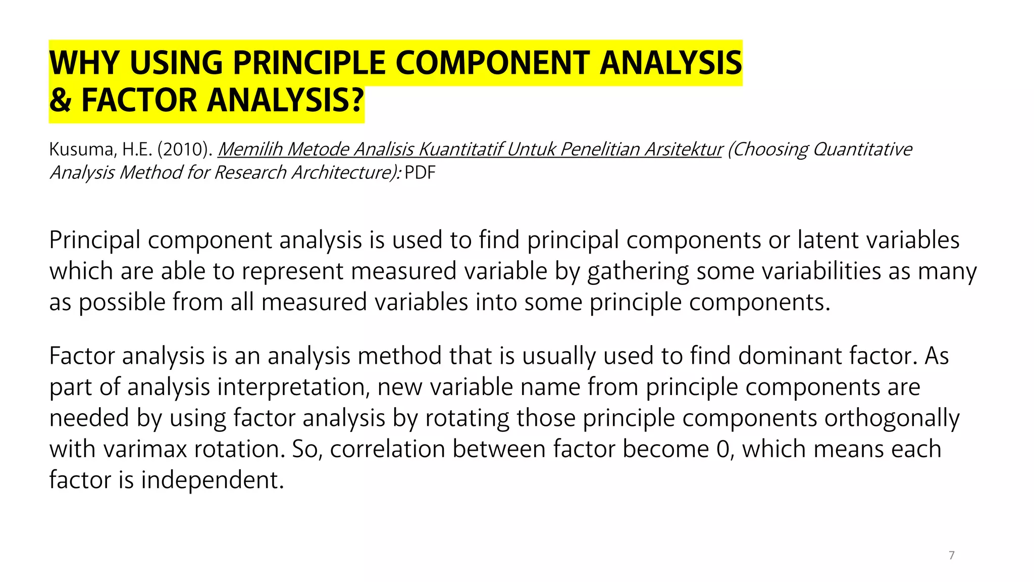 WHY USING PRINCIPLE COMPONENT ANALYSIS
& FACTOR ANALYSIS?
Principal component analysis is used to find principal components or latent variables
which are able to represent measured variable by gathering some variabilities as many
as possible from all measured variables into some principle components.
7
Kusuma, H.E. (2010). Memilih Metode Analisis Kuantitatif Untuk Penelitian Arsitektur (Choosing Quantitative
Analysis Method for Research Architecture): PDF
Factor analysis is an analysis method that is usually used to find dominant factor. As
part of analysis interpretation, new variable name from principle components are
needed by using factor analysis by rotating those principle components orthogonally
with varimax rotation. So, correlation between factor become 0, which means each
factor is independent.
 