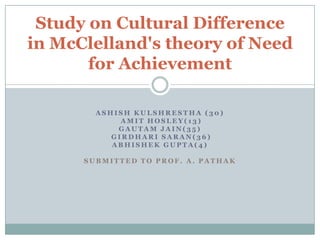 Study on Cultural Difference
in McClelland's theory of Need
       for Achievement

        ASHISH KULSHRESTHA (30)
             AMIT HOSLEY(13)
            GAUTAM JAIN(35)
           GIRDHARI SARAN(36)
           ABHISHEK GUPTA(4)

      SUBMITTED TO PROF. A. PATHAK
 