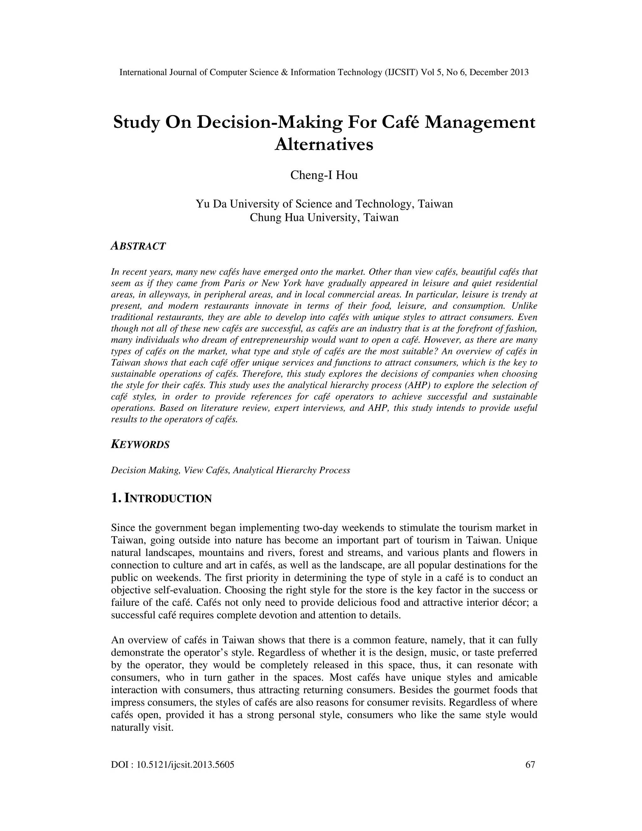 International Journal of Computer Science & Information Technology (IJCSIT) Vol 5, No 6, December 2013

Study On Decision-Making For Café Management
Alternatives
Cheng-I Hou
Yu Da University of Science and Technology, Taiwan
Chung Hua University, Taiwan

ABSTRACT
In recent years, many new cafés have emerged onto the market. Other than view cafés, beautiful cafés that
seem as if they came from Paris or New York have gradually appeared in leisure and quiet residential
areas, in alleyways, in peripheral areas, and in local commercial areas. In particular, leisure is trendy at
present, and modern restaurants innovate in terms of their food, leisure, and consumption. Unlike
traditional restaurants, they are able to develop into cafés with unique styles to attract consumers. Even
though not all of these new cafés are successful, as cafés are an industry that is at the forefront of fashion,
many individuals who dream of entrepreneurship would want to open a café. However, as there are many
types of cafés on the market, what type and style of cafés are the most suitable? An overview of cafés in
Taiwan shows that each café offer unique services and functions to attract consumers, which is the key to
sustainable operations of cafés. Therefore, this study explores the decisions of companies when choosing
the style for their cafés. This study uses the analytical hierarchy process (AHP) to explore the selection of
café styles, in order to provide references for café operators to achieve successful and sustainable
operations. Based on literature review, expert interviews, and AHP, this study intends to provide useful
results to the operators of cafés.

KEYWORDS
Decision Making, View Cafés, Analytical Hierarchy Process

1. INTRODUCTION
Since the government began implementing two-day weekends to stimulate the tourism market in
Taiwan, going outside into nature has become an important part of tourism in Taiwan. Unique
natural landscapes, mountains and rivers, forest and streams, and various plants and flowers in
connection to culture and art in cafés, as well as the landscape, are all popular destinations for the
public on weekends. The first priority in determining the type of style in a café is to conduct an
objective self-evaluation. Choosing the right style for the store is the key factor in the success or
failure of the café. Cafés not only need to provide delicious food and attractive interior décor; a
successful café requires complete devotion and attention to details.
An overview of cafés in Taiwan shows that there is a common feature, namely, that it can fully
demonstrate the operator’s style. Regardless of whether it is the design, music, or taste preferred
by the operator, they would be completely released in this space, thus, it can resonate with
consumers, who in turn gather in the spaces. Most cafés have unique styles and amicable
interaction with consumers, thus attracting returning consumers. Besides the gourmet foods that
impress consumers, the styles of cafés are also reasons for consumer revisits. Regardless of where
cafés open, provided it has a strong personal style, consumers who like the same style would
naturally visit.

DOI : 10.5121/ijcsit.2013.5605

67

 