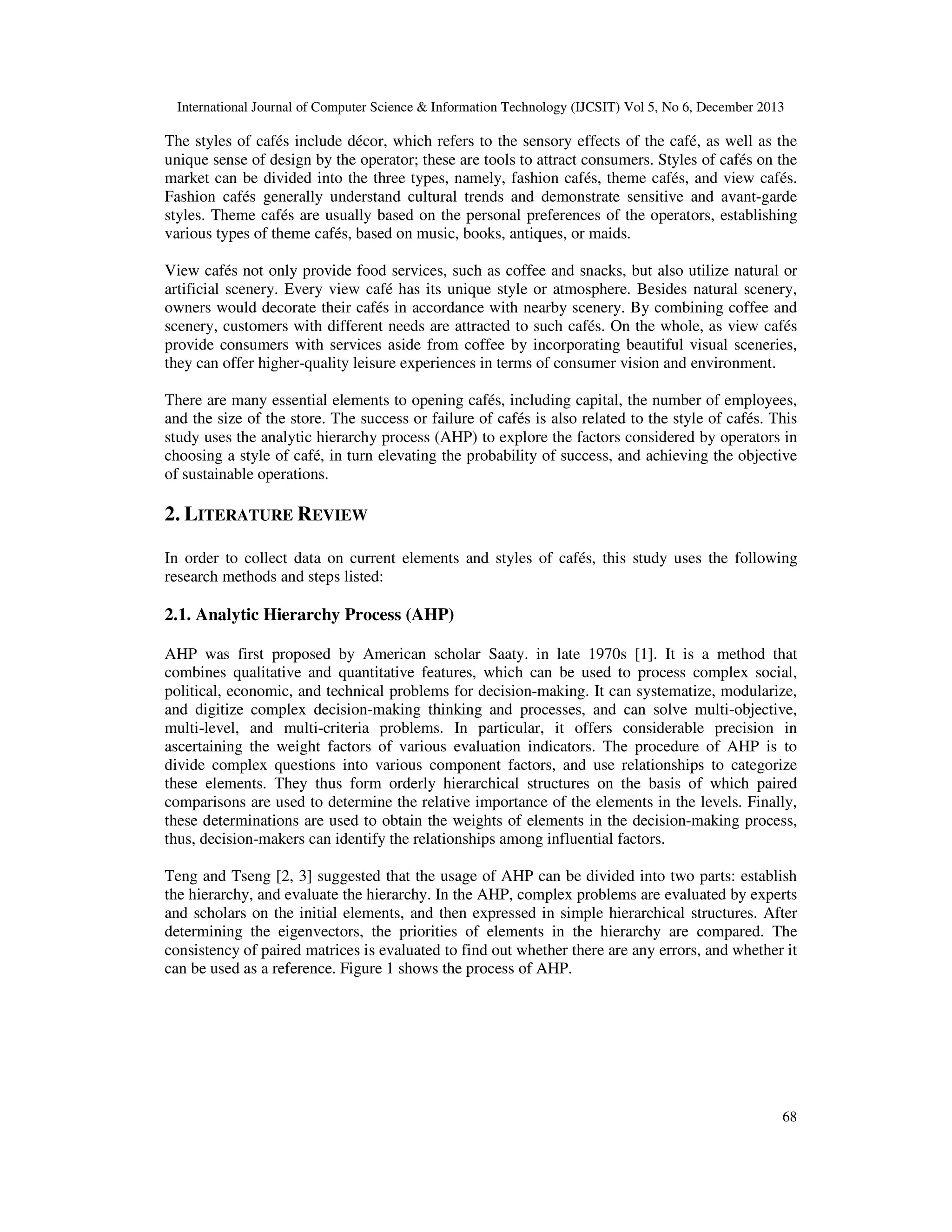 International Journal of Computer Science & Information Technology (IJCSIT) Vol 5, No 6, December 2013

The styles of cafés include décor, which refers to the sensory effects of the café, as well as the
unique sense of design by the operator; these are tools to attract consumers. Styles of cafés on the
market can be divided into the three types, namely, fashion cafés, theme cafés, and view cafés.
Fashion cafés generally understand cultural trends and demonstrate sensitive and avant-garde
styles. Theme cafés are usually based on the personal preferences of the operators, establishing
various types of theme cafés, based on music, books, antiques, or maids.
View cafés not only provide food services, such as coffee and snacks, but also utilize natural or
artificial scenery. Every view café has its unique style or atmosphere. Besides natural scenery,
owners would decorate their cafés in accordance with nearby scenery. By combining coffee and
scenery, customers with different needs are attracted to such cafés. On the whole, as view cafés
provide consumers with services aside from coffee by incorporating beautiful visual sceneries,
they can offer higher-quality leisure experiences in terms of consumer vision and environment.
There are many essential elements to opening cafés, including capital, the number of employees,
and the size of the store. The success or failure of cafés is also related to the style of cafés. This
study uses the analytic hierarchy process (AHP) to explore the factors considered by operators in
choosing a style of café, in turn elevating the probability of success, and achieving the objective
of sustainable operations.

2. LITERATURE REVIEW
In order to collect data on current elements and styles of cafés, this study uses the following
research methods and steps listed:

2.1. Analytic Hierarchy Process (AHP)
AHP was first proposed by American scholar Saaty. in late 1970s [1]. It is a method that
combines qualitative and quantitative features, which can be used to process complex social,
political, economic, and technical problems for decision-making. It can systematize, modularize,
and digitize complex decision-making thinking and processes, and can solve multi-objective,
multi-level, and multi-criteria problems. In particular, it offers considerable precision in
ascertaining the weight factors of various evaluation indicators. The procedure of AHP is to
divide complex questions into various component factors, and use relationships to categorize
these elements. They thus form orderly hierarchical structures on the basis of which paired
comparisons are used to determine the relative importance of the elements in the levels. Finally,
these determinations are used to obtain the weights of elements in the decision-making process,
thus, decision-makers can identify the relationships among influential factors.
Teng and Tseng [2, 3] suggested that the usage of AHP can be divided into two parts: establish
the hierarchy, and evaluate the hierarchy. In the AHP, complex problems are evaluated by experts
and scholars on the initial elements, and then expressed in simple hierarchical structures. After
determining the eigenvectors, the priorities of elements in the hierarchy are compared. The
consistency of paired matrices is evaluated to find out whether there are any errors, and whether it
can be used as a reference. Figure 1 shows the process of AHP.

68

 