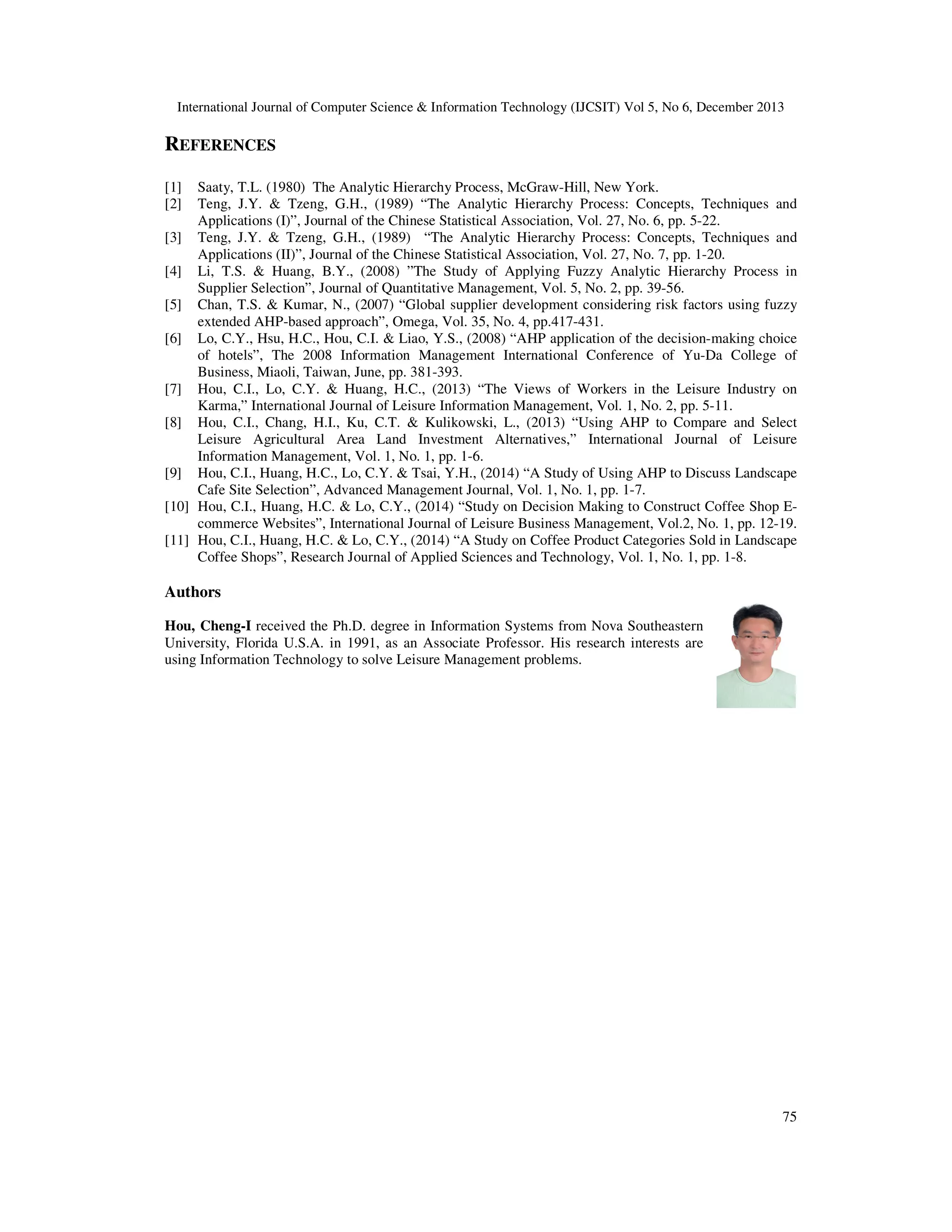 International Journal of Computer Science & Information Technology (IJCSIT) Vol 5, No 6, December 2013

REFERENCES
[1]
[2]

Saaty, T.L. (1980) The Analytic Hierarchy Process, McGraw-Hill, New York.
Teng, J.Y. & Tzeng, G.H., (1989) “The Analytic Hierarchy Process: Concepts, Techniques and
Applications (I)”, Journal of the Chinese Statistical Association, Vol. 27, No. 6, pp. 5-22.
[3] Teng, J.Y. & Tzeng, G.H., (1989) “The Analytic Hierarchy Process: Concepts, Techniques and
Applications (II)”, Journal of the Chinese Statistical Association, Vol. 27, No. 7, pp. 1-20.
[4] Li, T.S. & Huang, B.Y., (2008) ”The Study of Applying Fuzzy Analytic Hierarchy Process in
Supplier Selection”, Journal of Quantitative Management, Vol. 5, No. 2, pp. 39-56.
[5] Chan, T.S. & Kumar, N., (2007) “Global supplier development considering risk factors using fuzzy
extended AHP-based approach”, Omega, Vol. 35, No. 4, pp.417-431.
[6] Lo, C.Y., Hsu, H.C., Hou, C.I. & Liao, Y.S., (2008) “AHP application of the decision-making choice
of hotels”, The 2008 Information Management International Conference of Yu-Da College of
Business, Miaoli, Taiwan, June, pp. 381-393.
[7] Hou, C.I., Lo, C.Y. & Huang, H.C., (2013) “The Views of Workers in the Leisure Industry on
Karma,” International Journal of Leisure Information Management, Vol. 1, No. 2, pp. 5-11.
[8] Hou, C.I., Chang, H.I., Ku, C.T. & Kulikowski, L., (2013) “Using AHP to Compare and Select
Leisure Agricultural Area Land Investment Alternatives,” International Journal of Leisure
Information Management, Vol. 1, No. 1, pp. 1-6.
[9] Hou, C.I., Huang, H.C., Lo, C.Y. & Tsai, Y.H., (2014) “A Study of Using AHP to Discuss Landscape
Cafe Site Selection”, Advanced Management Journal, Vol. 1, No. 1, pp. 1-7.
[10] Hou, C.I., Huang, H.C. & Lo, C.Y., (2014) “Study on Decision Making to Construct Coffee Shop Ecommerce Websites”, International Journal of Leisure Business Management, Vol.2, No. 1, pp. 12-19.
[11] Hou, C.I., Huang, H.C. & Lo, C.Y., (2014) “A Study on Coffee Product Categories Sold in Landscape
Coffee Shops”, Research Journal of Applied Sciences and Technology, Vol. 1, No. 1, pp. 1-8.

Authors
Hou, Cheng-I received the Ph.D. degree in Information Systems from Nova Southeastern
University, Florida U.S.A. in 1991, as an Associate Professor. His research interests are
using Information Technology to solve Leisure Management problems.

75

 