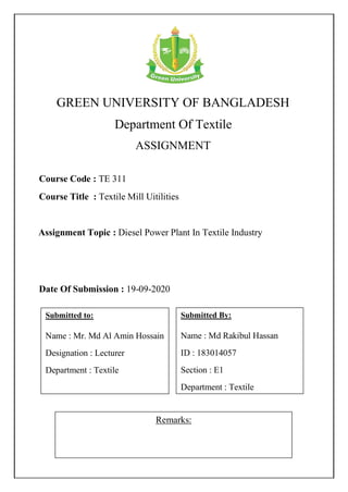 GREEN UNIVERSITY OF BANGLADESH
Department Of Textile
ASSIGNMENT
Remarks:
Course Code : TE 311
Course Title : Textile Mill Uitilities
Submitted By:
Name : Md Rakibul Hassan
ID : 183014057
Section : E1
Department : Textile
Date Of Submission : 19-09-2020
Assignment Topic : Diesel Power Plant In Textile Industry
Submitted to:
Name : Mr. Md Al Amin Hossain
Designation : Lecturer
Department : Textile
 