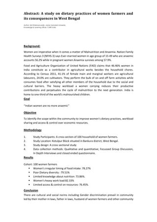 Abstract: A study on dietary practices of women farmers and
its consequences in West Bengal
Author: Md Ehteshamuddin, Jamia Hamdard University
Knowledge & Learning officer, CARE India
Background:
Women are imperative when it comes a matter of Malnutrition and Anaemia. Nation Family
Health Surveys 3 (NFHS-3) says Ever-married women in age group of 15-49 who are anaemic
accounts 56.2% while in pregnant women Anaemia survives among 57.9%.
Food and Agriculture Organization of United Nations (FAO) claims that 46.46% women in
India constitute as a contributor in agricultural works besides the household chores.
According to Census 2011, 41.1% of female main and marginal workers are agricultural
labourers, 24.0% are cultivators. They perform the bulk of on and off farm activities while
consumes food after satisfying all other members of the household due to the social and
cultural barriers. The heavy workload a women carrying reduces their productive
contributions and perpetuates the cycle of malnutrition to the next generation. India is
home to one-third of the world’s malnourished children.
Goal
‘’Indian women are no more anaemic’’
Objective
To identify the scope within the community to improve women’s dietary practices, workload
sharing and access & control over economic resources.
Methodology
1. Study Participants: A cross section of 100 household of women farmers.
2. Study Location: Kotulpur Block situated in Bankura district, West Bengal.
3. Study design: A cross sectional study
4. Data collection methods: Qualitative and quantitative; Focussed Group Discussion,
In Depth Interviews and closed ended questionnaire.
Results
Cohort: 100 women farmers
 Women’s irregular timing of food intake: 78.27%
 Poor Dietary diversity : 79.51%
 Limited knowledge about nutrition: 73.86%.
 Women’s heavy work load:82.33%
 Limited access & control on resources: 76.45%.
Conclusion
There are cultural and social norms including Gender discrimination prevail in community
led by their mother in laws, father in laws, husband of women farmers and other community
 