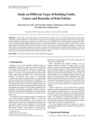International Journal of Textile Science 2016, 5(6): 119-131
DOI: 10.5923/j.textile.20160506.01
Study on Different Types of Knitting Faults,
Causes and Remedies of Knit Fabrics
Muhammad Abu Taher, Md. Mostafizur Rahman, Muhammad Ashfak Jahangir,
Md. Shipan Mia, Ashaduzzaman*
Department of Textile Engineering, Southeast University, Dhaka, Bangladesh
Abstract In this study we have done study on knit fabric faults and their causes. In Textile industry faults are frequently
occurred and stitch length has a direct effect on these faults. For changing the stitch length at same count at three same
diametric double jersey knitting machine on same Rib structure we found the effect of stitch length on common Knit fabric
faults. Changing of stitch length gradually increases or decreases the amount of some major faults on knit industry such as
Hole/Cracks, Loops/Drop stitches, Lycra out, Knots & etc. For this study, we collected different samples of common knit
fabric faults & some quality inspection sheet done in 4-point system method from a reputed Textile Industry. Firstly, we
analyzed the data from the quality inspection sheets and then we have analyzed how changing of stitch length affects on the
increasing or decreasing of majorly occurred faults on grey knit fabric.
Keywords Knit Fabric, Knitting Fault, Causes, Remedies, Inspection
1. Introduction
Knitting is one of the important industrial sectors of
Bangladesh. The maximum share our export oriented RMG
is originated from knit fabrics Export means quality; we
must ensure 100% quality of our export oriented RMG
products. [1] Due to increasing demand for quality knitted
fabrics, high quality requirements are today greater since
customer has become more aware of “non-quality
“ problems, in order to avoid fabric rejection , knitting mills
have to produce fabrics of high quality, constantly [2, 3].
Detection of faults during production of knitted fabric with
circular knitting machine is crucial for improved quality and
productivity any variation to the knitted process needs to be
investigated and corrected. The high quality standard can be
guaranteed incorporating appropriate quality assurance.
Industrial analysis indicate that quality can be improved, and
defect cost minimized, by monitoring the circular knitting
process. [3]
[4], Detection of faults during production of knitted fabric
with circular knitting machine (CKM) is crucial for
improved quality and productivity. Any variation to the
knitting process needs to be investigated and corrected. The
high quality standard can be guaranteed by incorporating
appropriate quality assurance. Industrial analysis indicate
that product quality can be improved, and defect cost
* Corresponding author:
3269234022@qq.com (Ashaduzzaman)
Published online at http://journal.sapub.org/textile
Copyright © 2016 Scientific & Academic Publishing. All Rights Reserved
minimized, by monitoring of the circular knitting process
(Jearranai and Tiluk), 1999.
Many researchers have applied computer vision to
improve inspection method of human vision in textile
products, in most of them, the image of knitted garments had
been considered to specify the faults features. Others work
aimed to classify defects in knitted fabrics by using image
analysis and neutral network algorithm or fuzzy logic. All
these methods are not completely reliable because image
analysis of knitted fabrics involves difficulties due to the
loop structures and yarn hairiness, compare to woven fabrics
consisting of neat warp and weft yarns. Knitted fabric faults
can also be detected by inspecting yarn input tension and
loop but only few types of faults are concerned by these
methods.
Human inspection by using knitted fabric inspection
machines remains today the most used way to classify faults
after knitting and after finishing [5]. Generally, faults are
classified by type and by frequency in the inspected knitted
roll. The inspection assessment permits to appreciate fabric
quality. The judgments of fabric quality depend on faults
tolerance levels fixed by each knitter and could be in some
cases subjective because it is often based only on the number
of faults and not on fault size and gravity [6].
[7]. A new inspection method was proposed in order to
classify faults and help knitter to appreciate more objectively
fabric quality.
2. Matrial and Methods
In order to evaluate objectively, the knitted fabric roll
 