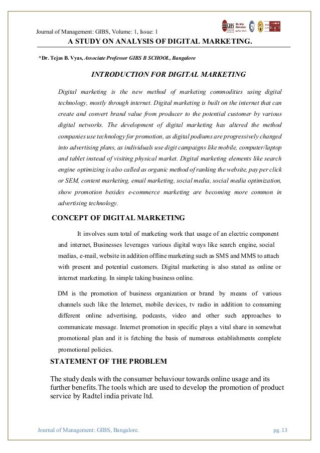 Journal of Management: GIBS, Volume: 1, Issue: 1
Journal of Management: GIBS, Bangalore. pg. 13
A STUDY ON ANALYSIS OF DIGITAL MARKETING.
*Dr. Tejas B. Vyas, Associate Professor GIBS B SCHOOL, Bangalore
INTRODUCTION FOR DIGITAL MARKETING
Digital marketing is the new method of marketing commodities using digital
technology, mostly through internet. Digital marketing is built on the internet that can
create and convert brand value from producer to the potential customer by various
digital networks. The development of digital marketing has altered the method
companies use technology for promotion, as digital podiums are progressively changed
into advertising plans, as individuals use digit campaigns like mobile, computer/laptop
and tablet instead of visiting physical market. Digital marketing elements like search
engine optimizing is also called as organic method of ranking the website, pay per click
or SEM, content marketing, email marketing, social media, social-media optimization,
show promotion besides e-commerce marketing are becoming more common in
advertising technology.
CONCEPT OF DIGITAL MARKETING
It involves sum total of marketing work that usage of an electric component
and internet, Businesses leverages various digital ways like search engine, social
medias, e-mail, website in addition offline marketing such as SMS and MMS to attach
with present and potential customers. Digital marketing is also stated as online or
internet marketing. In simple taking business online.
DM is the promotion of business organization or brand by means of various
channels such like the Internet, mobile devices, tv radio in addition to consuming
different online advertising, podcasts, video and other such approaches to
communicate message. Internet promotion in specific plays a vital share in somewhat
promotional plan and it is fetching the basis of numerous establishments complete
promotional policies.
STATEMENT OF THE PROBLEM
The study deals with the consumer behaviour towards online usage and its
further benefits.The tools which are used to develop the promotion of product
service by Radtel india private ltd.
 