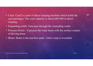 10• Creel: Creel is a part of direct warping machine which holds the
yarn packages. The creel capacity is about 600-800 in direct
warping.
• Expanding comb: Yarn pass through the expanding comb.
• Pressure Roller : It presses the warp beam with the surface contact
of driving drum.
• Beam: Beam is the machine parts where warp is wounded.
08-Jan-20Dhaka University of Engineering & Technology, Gazipur
 