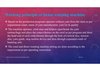 Working principle of beam warping machine 11
 Based on the production programs operator collects yarn from the store as per
requirement count, name of yarn manufacturer, yarn lot & quality
 The machine operator, creel men and helpers open/break the yarn
cartons/bags and place the cones/chesses on the creel as per program and draw
the head end of each cone/chesses through the hole of vertical disc, tension
disc, yarn guide, stop motion device and then through expanded comb of
beaming unit.
 The creel and direct warping machine setting are done according to the
requirement as per operating instruction.
08-Jan-20Dhaka University of Engineering & Technology, Gazipur
 