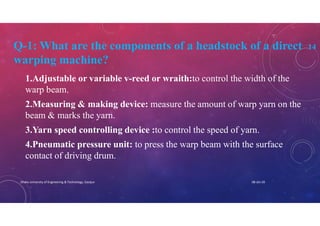 Q-1: What are the components of a headstock of a direct 14
warping machine?
1.Adjustable or variable v-reed or wraith:to control the width of the
warp beam.
2.Measuring & making device: measure the amount of warp yarn on the
beam & marks the yarn.
3.Yarn speed controlling device :to control the speed of yarn.
4.Pneumatic pressure unit: to press the warp beam with the surface
contact of driving drum.
08-Jan-20Dhaka University of Engineering & Technology, Gazipur
 