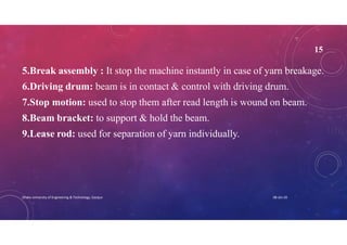 15
5.Break assembly : It stop the machine instantly in case of yarn breakage.
6.Driving drum: beam is in contact & control with driving drum.
7.Stop motion: used to stop them after read length is wound on beam.
8.Beam bracket: to support & hold the beam.
9.Lease rod: used for separation of yarn individually.
08-Jan-20Dhaka University of Engineering & Technology, Gazipur
 