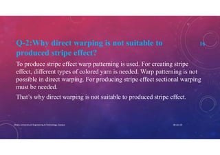 Q-2:Why direct warping is not suitable to 16
produced stripe effect?
To produce stripe effect warp patterning is used. For creating stripe
effect, different types of colored yarn is needed. Warp patterning is not
possible in direct warping. For producing stripe effect sectional warping
must be needed.
That’s why direct warping is not suitable to produced stripe effect.
08-Jan-20Dhaka University of Engineering & Technology, Gazipur
 