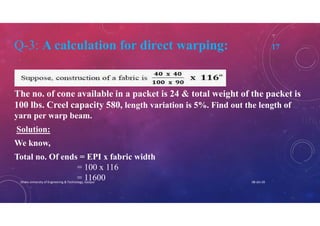 Q-3: A calculation for direct warping: 17
The no. of cone available in a packet is 24 & total weight of the packet is
100 lbs. Creel capacity 580, length variation is 5%. Find out the length of
yarn per warp beam.
Solution:
We know,
Total no. Of ends = EPI x fabric width
= 100 x 116
= 11600 08-Jan-20Dhaka University of Engineering & Technology, Gazipur
 