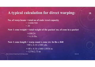 A typical calculation for direct warping: 18
No. of warp beam = total no of ends /creel capacity
= 11600/580
= 20
Now 1 cone weight = total weight of the packet/ no. of cone in a packet
=100/24
= 4.16 lbs.
Now 1 cone length = warp count x cone wt. In lbs x 840
=40 x 4.16 x 840 yds.
= 40 x 4.16 x 840/1.0936 m
= 127812.73 m
08-Jan-20Dhaka University of Engineering & Technology, Gazipur
 
