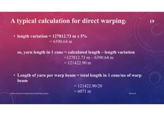 A typical calculation for direct warping: 19
• length variation = 127812.73 m x 5%
= 6390.64 m
so, yarn length in 1 cone = calculated length – length variation
=127812.73 m – 6390.64 m
= 121422.90 m
• Length of yarn per warp beam = total length in 1 cone/no of warp
beam
= 121422.90/20
= 6071 m 08-Jan-20Dhaka University of Engineering & Technology, Gazipur
 