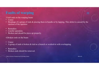Faults of warping 22
3.Soft ends on the warping beam
• Cause:
• Breakage of a group of ends & piecing them in bundle or by lapping. This defect is caused by the
careless of the operator.
• Remedies:
• Careful operation.
• Broken end should be piece up properly.
4.Broken ends on the beam
• Cause:
• A group of ends is broken & tied as a brunch or worked-in with overlapping.
• Remedies:
• Broken ends should be removed.
08-Jan-20Dhaka University of Engineering & Technology, Gazipur
 