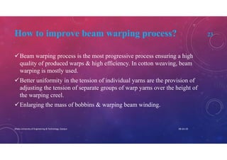 How to improve beam warping process? 23
Beam warping process is the most progressive process ensuring a high
quality of produced warps & high efficiency. In cotton weaving, beam
warping is mostly used.
Better uniformity in the tension of individual yarns are the provision of
adjusting the tension of separate groups of warp yarns over the height of
the warping creel.
Enlarging the mass of bobbins & warping beam winding.
08-Jan-20Dhaka University of Engineering & Technology, Gazipur
 