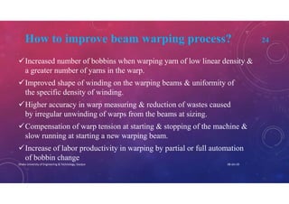 How to improve beam warping process? 24
Increased number of bobbins when warping yarn of low linear density &
a greater number of yarns in the warp.
Improved shape of winding on the warping beams & uniformity of
the specific density of winding.
Higher accuracy in warp measuring & reduction of wastes caused
by irregular unwinding of warps from the beams at sizing.
Compensation of warp tension at starting & stopping of the machine &
slow running at starting a new warping beam.
Increase of labor productivity in warping by partial or full automation
of bobbin change
08-Jan-20Dhaka University of Engineering & Technology, Gazipur
 