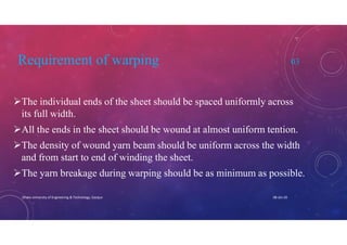 Requirement of warping 03
The individual ends of the sheet should be spaced uniformly across
its full width.
All the ends in the sheet should be wound at almost uniform tention.
The density of wound yarn beam should be uniform across the width
and from start to end of winding the sheet.
The yarn breakage during warping should be as minimum as possible.
08-Jan-20Dhaka University of Engineering & Technology, Gazipur
 