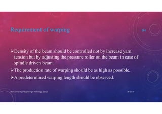 Requirement of warping 04
Density of the beam should be controlled not by increase yarn
tension but by adjusting the pressure roller on the beam in case of
spindle driven beam.
The production rate of warping should be as high as possible.
A predetermined warping length should be observed.
08-Jan-20Dhaka University of Engineering & Technology, Gazipur
 