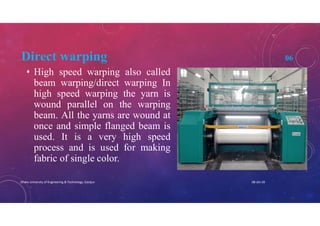 Direct warping 06
• High speed warping also called
beam warping/direct warping In
high speed warping the yarn is
wound parallel on the warping
beam. All the yarns are wound at
once and simple flanged beam is
used. It is a very high speed
process and is used for making
fabric of single color.
08-Jan-20Dhaka University of Engineering & Technology, Gazipur
 