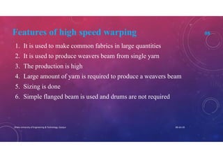 Features of high speed warping 08
1. It is used to make common fabrics in large quantities
2. It is used to produce weavers beam from single yarn
3. The production is high
4. Large amount of yarn is required to produce a weavers beam
5. Sizing is done
6. Simple flanged beam is used and drums are not required
08-Jan-20Dhaka University of Engineering & Technology, Gazipur
 