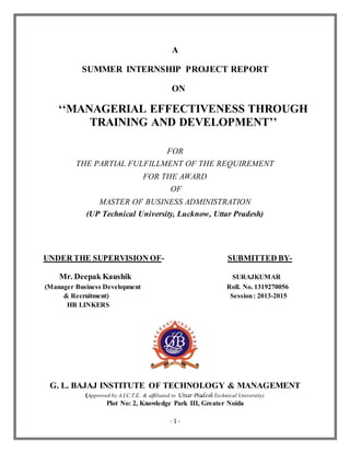 - 1 -
A
SUMMER INTERNSHIP PROJECT REPORT
ON
‘‘MANAGERIAL EFFECTIVENESS THROUGH
TRAINING AND DEVELOPMENT’’
FOR
THE PARTIAL FULFILLMENT OF THE REQUIREMENT
FOR THE AWARD
OF
MASTER OF BUSINESS ADMINISTRATION
(UP Technical University, Lucknow, Uttar Pradesh)
UNDER THE SUPERVISION OF- SUBMITTED BY-
Mr. Deepak Kaushik SURAJKUMAR
(Manager Business Development Roll. No. 1319270056
& Recruitment) Session: 2013-2015
HR LINKERS
G. L. BAJAJ INSTITUTE OF TECHNOLOGY & MANAGEMENT
(Approved by A.I.C.T.E. & affiliated to Uttar Pradesh Technical University)
Plot No: 2, Knowledge Park III, Greater Noida
 