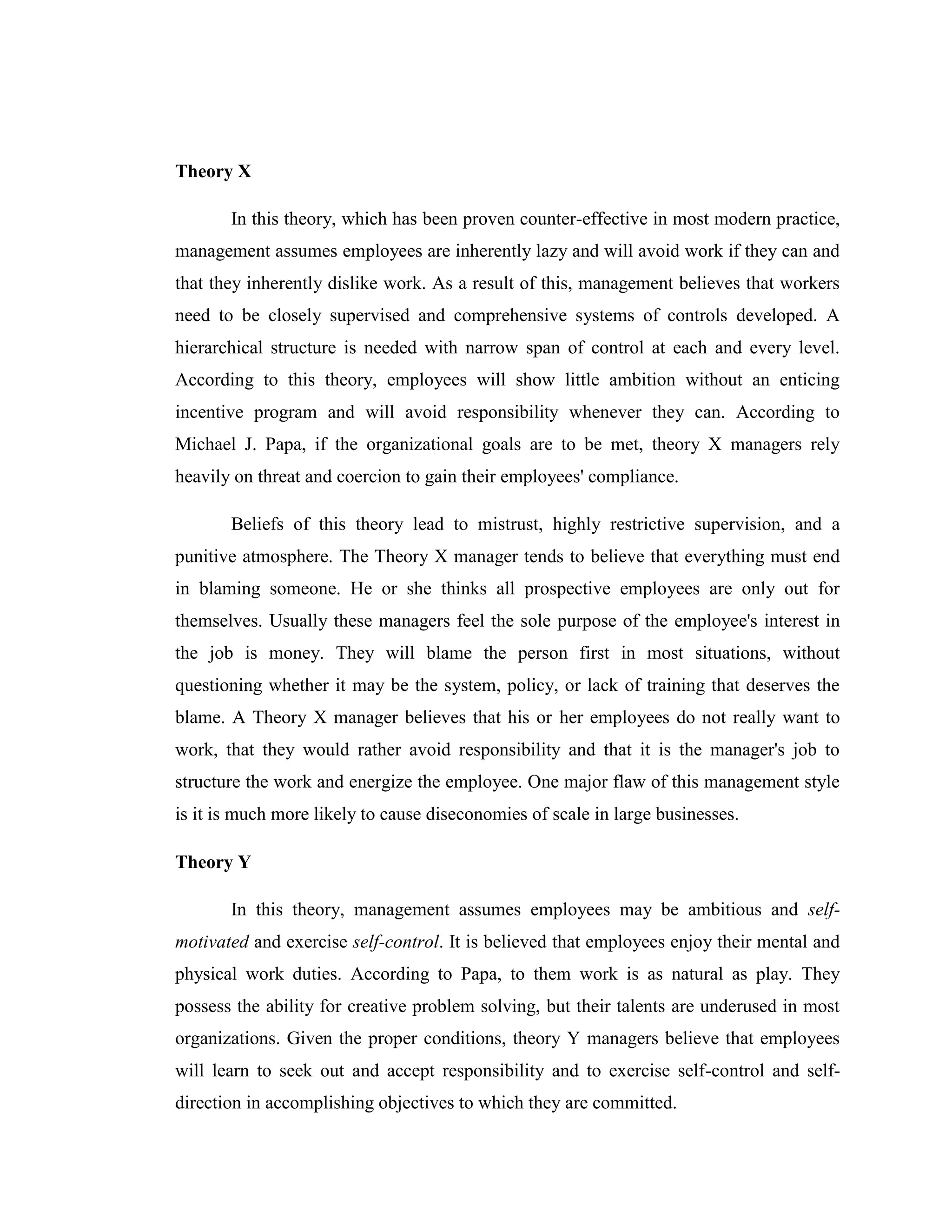 Theory X

       In this theory, which has been proven counter-effective in most modern practice,
management assumes employees are inherently lazy and will avoid work if they can and
that they inherently dislike work. As a result of this, management believes that workers
need to be closely supervised and comprehensive systems of controls developed. A
hierarchical structure is needed with narrow span of control at each and every level.
According to this theory, employees will show little ambition without an enticing
incentive program and will avoid responsibility whenever they can. According to
Michael J. Papa, if the organizational goals are to be met, theory X managers rely
heavily on threat and coercion to gain their employees' compliance.

       Beliefs of this theory lead to mistrust, highly restrictive supervision, and a
punitive atmosphere. The Theory X manager tends to believe that everything must end
in blaming someone. He or she thinks all prospective employees are only out for
themselves. Usually these managers feel the sole purpose of the employee's interest in
the job is money. They will blame the person first in most situations, without
questioning whether it may be the system, policy, or lack of training that deserves the
blame. A Theory X manager believes that his or her employees do not really want to
work, that they would rather avoid responsibility and that it is the manager's job to
structure the work and energize the employee. One major flaw of this management style
is it is much more likely to cause diseconomies of scale in large businesses.

Theory Y

       In this theory, management assumes employees may be ambitious and self-
motivated and exercise self-control. It is believed that employees enjoy their mental and
physical work duties. According to Papa, to them work is as natural as play. They
possess the ability for creative problem solving, but their talents are underused in most
organizations. Given the proper conditions, theory Y managers believe that employees
will learn to seek out and accept responsibility and to exercise self-control and self-
direction in accomplishing objectives to which they are committed.
 