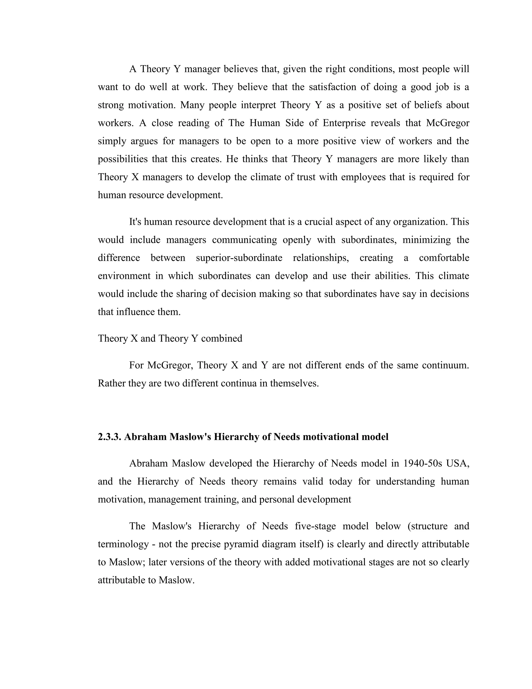 A Theory Y manager believes that, given the right conditions, most people will
want to do well at work. They believe that the satisfaction of doing a good job is a
strong motivation. Many people interpret Theory Y as a positive set of beliefs about
workers. A close reading of The Human Side of Enterprise reveals that McGregor
simply argues for managers to be open to a more positive view of workers and the
possibilities that this creates. He thinks that Theory Y managers are more likely than
Theory X managers to develop the climate of trust with employees that is required for
human resource development.

       It's human resource development that is a crucial aspect of any organization. This
would include managers communicating openly with subordinates, minimizing the
difference   between      superior-subordinate   relationships,   creating   a   comfortable
environment in which subordinates can develop and use their abilities. This climate
would include the sharing of decision making so that subordinates have say in decisions
that influence them.

Theory X and Theory Y combined

       For McGregor, Theory X and Y are not different ends of the same continuum.
Rather they are two different continua in themselves.




2.3.3. Abraham Maslow's Hierarchy of Needs motivational model

       Abraham Maslow developed the Hierarchy of Needs model in 1940-50s USA,
and the Hierarchy of Needs theory remains valid today for understanding human
motivation, management training, and personal development

       The Maslow's Hierarchy of Needs five-stage model below (structure and
terminology - not the precise pyramid diagram itself) is clearly and directly attributable
to Maslow; later versions of the theory with added motivational stages are not so clearly
attributable to Maslow.
 
