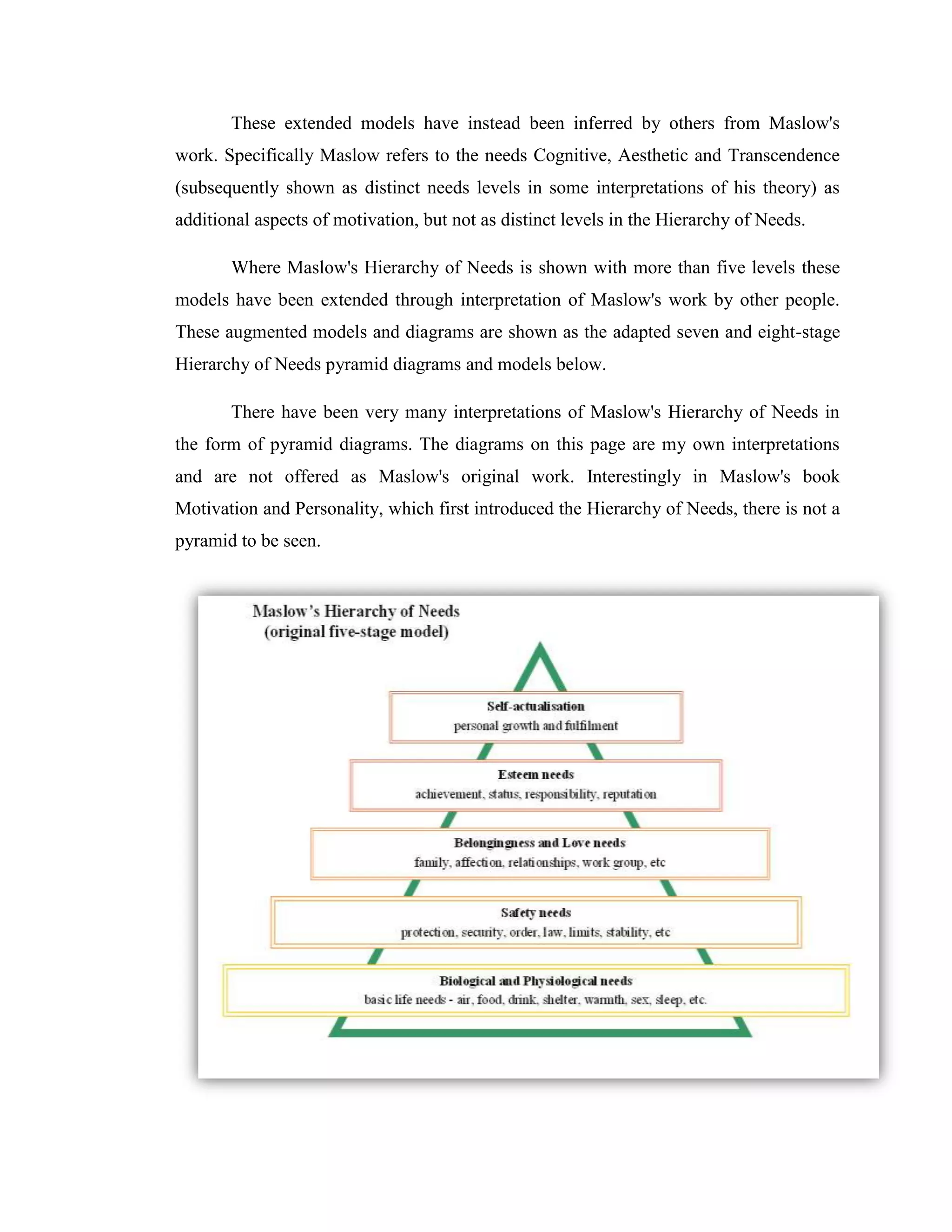 These extended models have instead been inferred by others from Maslow's
work. Specifically Maslow refers to the needs Cognitive, Aesthetic and Transcendence
(subsequently shown as distinct needs levels in some interpretations of his theory) as
additional aspects of motivation, but not as distinct levels in the Hierarchy of Needs.

       Where Maslow's Hierarchy of Needs is shown with more than five levels these
models have been extended through interpretation of Maslow's work by other people.
These augmented models and diagrams are shown as the adapted seven and eight-stage
Hierarchy of Needs pyramid diagrams and models below.

       There have been very many interpretations of Maslow's Hierarchy of Needs in
the form of pyramid diagrams. The diagrams on this page are my own interpretations
and are not offered as Maslow's original work. Interestingly in Maslow's book
Motivation and Personality, which first introduced the Hierarchy of Needs, there is not a
pyramid to be seen.
 