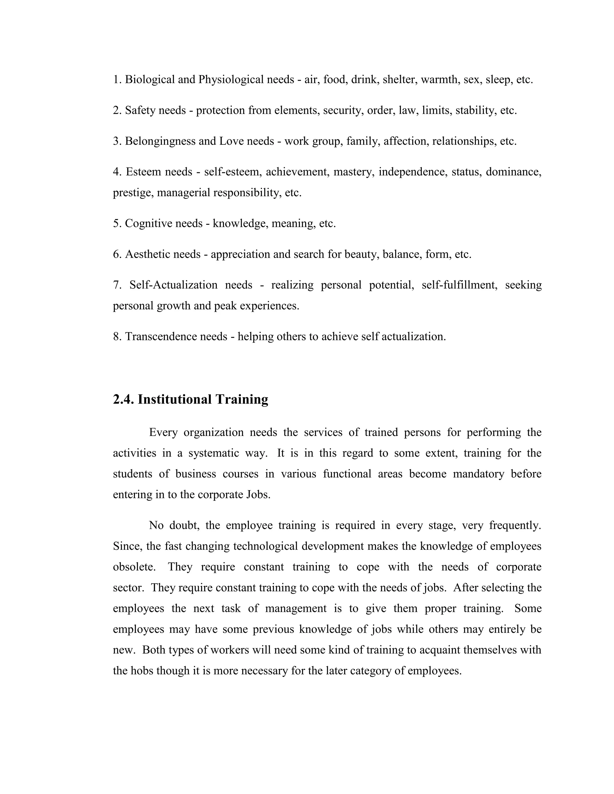 1. Biological and Physiological needs - air, food, drink, shelter, warmth, sex, sleep, etc.

2. Safety needs - protection from elements, security, order, law, limits, stability, etc.

3. Belongingness and Love needs - work group, family, affection, relationships, etc.

4. Esteem needs - self-esteem, achievement, mastery, independence, status, dominance,
prestige, managerial responsibility, etc.

5. Cognitive needs - knowledge, meaning, etc.

6. Aesthetic needs - appreciation and search for beauty, balance, form, etc.

7. Self-Actualization needs - realizing personal potential, self-fulfillment, seeking
personal growth and peak experiences.

8. Transcendence needs - helping others to achieve self actualization.




2.4. Institutional Training

       Every organization needs the services of trained persons for performing the
activities in a systematic way. It is in this regard to some extent, training for the
students of business courses in various functional areas become mandatory before
entering in to the corporate Jobs.

       No doubt, the employee training is required in every stage, very frequently.
Since, the fast changing technological development makes the knowledge of employees
obsolete. They require constant training to cope with the needs of corporate
sector. They require constant training to cope with the needs of jobs. After selecting the
employees the next task of management is to give them proper training. Some
employees may have some previous knowledge of jobs while others may entirely be
new. Both types of workers will need some kind of training to acquaint themselves with
the hobs though it is more necessary for the later category of employees.
 