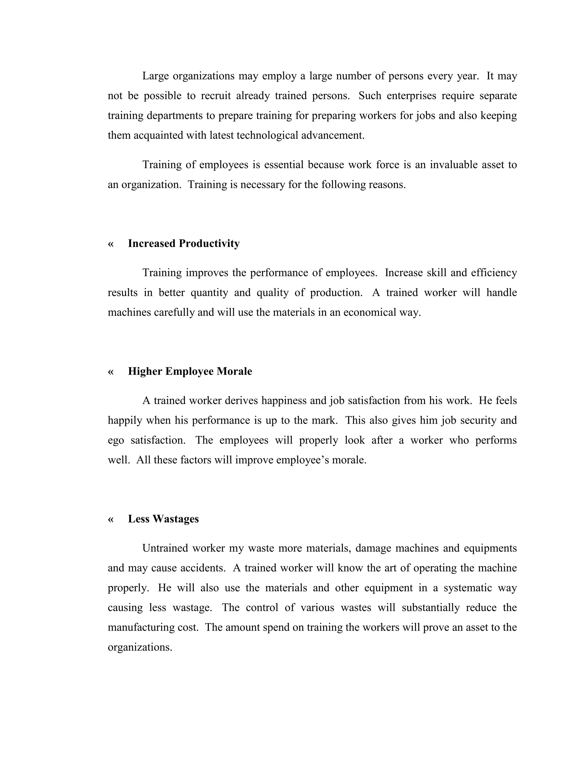 Large organizations may employ a large number of persons every year. It may
not be possible to recruit already trained persons. Such enterprises require separate
training departments to prepare training for preparing workers for jobs and also keeping
them acquainted with latest technological advancement.

       Training of employees is essential because work force is an invaluable asset to
an organization. Training is necessary for the following reasons.




«   Increased Productivity

       Training improves the performance of employees. Increase skill and efficiency
results in better quantity and quality of production. A trained worker will handle
machines carefully and will use the materials in an economical way.




«   Higher Employee Morale

       A trained worker derives happiness and job satisfaction from his work. He feels
happily when his performance is up to the mark. This also gives him job security and
ego satisfaction. The employees will properly look after a worker who performs
well. All these factors will improve employee‘s morale.




«   Less Wastages

       Untrained worker my waste more materials, damage machines and equipments
and may cause accidents. A trained worker will know the art of operating the machine
properly. He will also use the materials and other equipment in a systematic way
causing less wastage. The control of various wastes will substantially reduce the
manufacturing cost. The amount spend on training the workers will prove an asset to the
organizations.
 