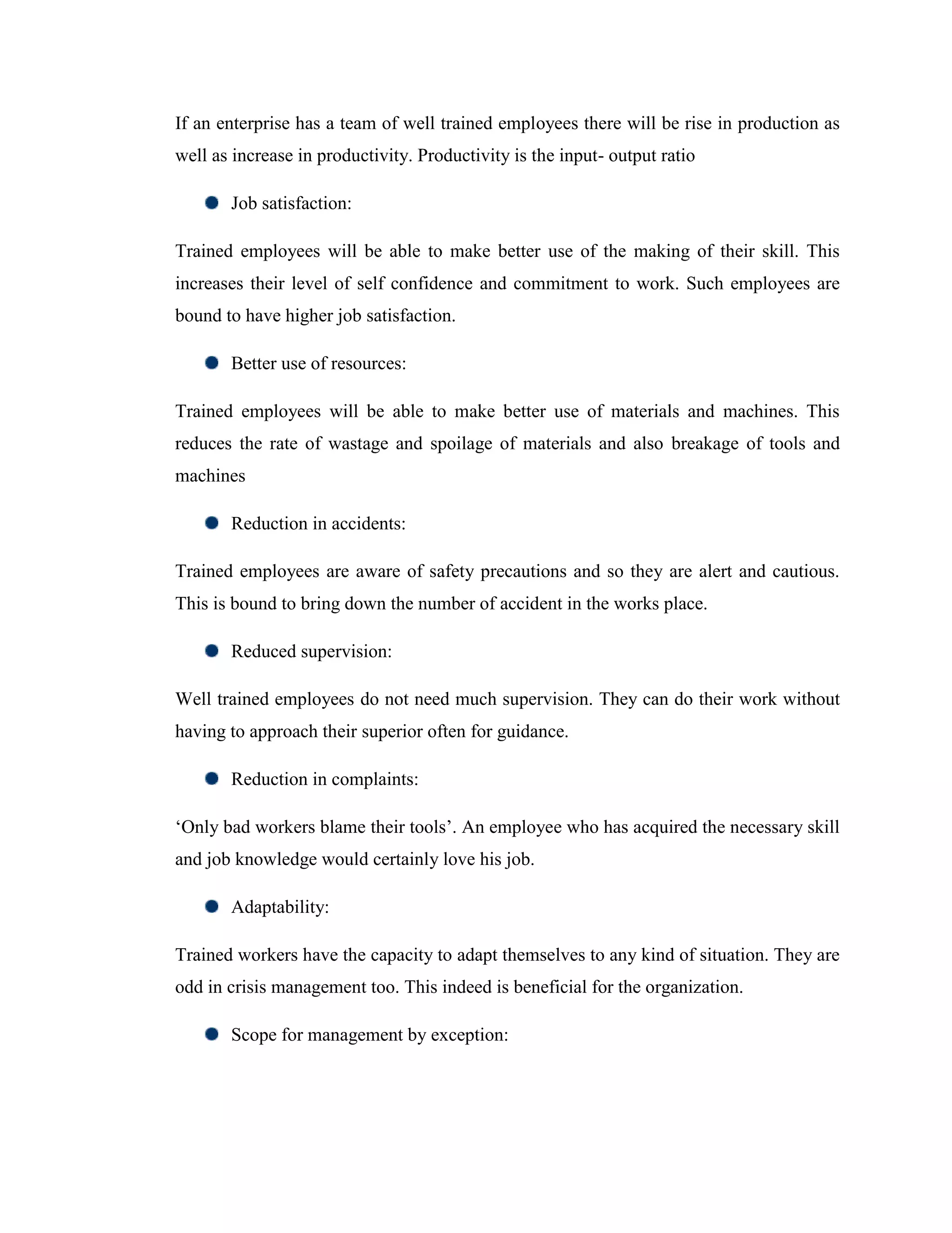 If an enterprise has a team of well trained employees there will be rise in production as
well as increase in productivity. Productivity is the input- output ratio

       Job satisfaction:

Trained employees will be able to make better use of the making of their skill. This
increases their level of self confidence and commitment to work. Such employees are
bound to have higher job satisfaction.

       Better use of resources:

Trained employees will be able to make better use of materials and machines. This
reduces the rate of wastage and spoilage of materials and also breakage of tools and
machines

       Reduction in accidents:

Trained employees are aware of safety precautions and so they are alert and cautious.
This is bound to bring down the number of accident in the works place.

       Reduced supervision:

Well trained employees do not need much supervision. They can do their work without
having to approach their superior often for guidance.

       Reduction in complaints:

‗Only bad workers blame their tools‘. An employee who has acquired the necessary skill
and job knowledge would certainly love his job.

       Adaptability:

Trained workers have the capacity to adapt themselves to any kind of situation. They are
odd in crisis management too. This indeed is beneficial for the organization.

       Scope for management by exception:
 