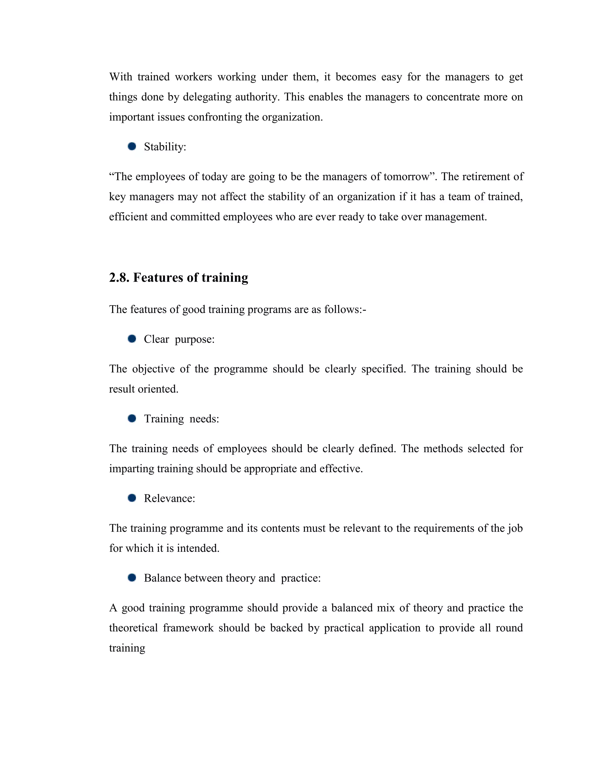 With trained workers working under them, it becomes easy for the managers to get
things done by delegating authority. This enables the managers to concentrate more on
important issues confronting the organization.

        Stability:

―The employees of today are going to be the managers of tomorrow‖. The retirement of
key managers may not affect the stability of an organization if it has a team of trained,
efficient and committed employees who are ever ready to take over management.




2.8. Features of training

The features of good training programs are as follows:-

        Clear purpose:

The objective of the programme should be clearly specified. The training should be
result oriented.

        Training needs:

The training needs of employees should be clearly defined. The methods selected for
imparting training should be appropriate and effective.

        Relevance:

The training programme and its contents must be relevant to the requirements of the job
for which it is intended.

        Balance between theory and practice:

A good training programme should provide a balanced mix of theory and practice the
theoretical framework should be backed by practical application to provide all round
training
 