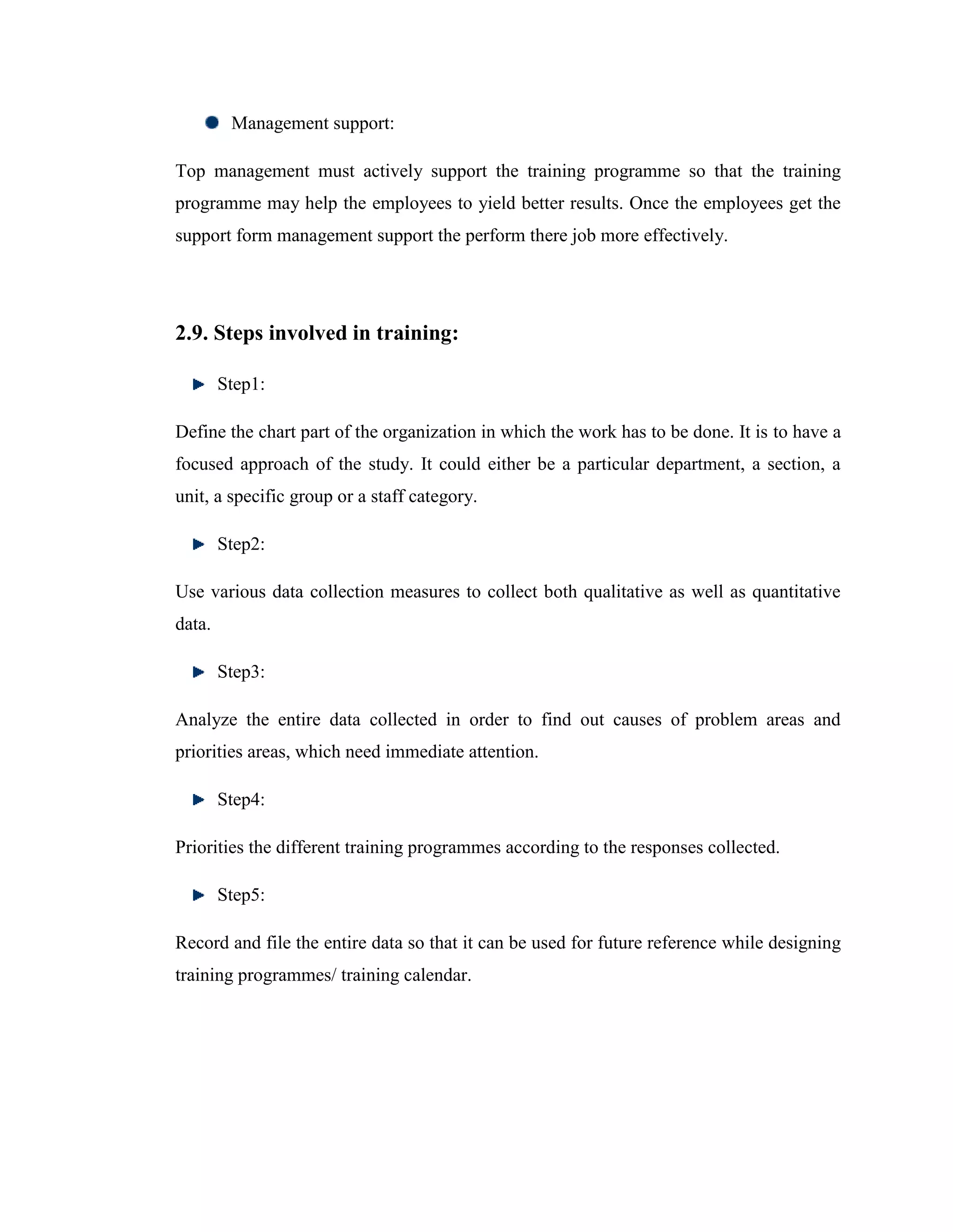 Management support:

Top management must actively support the training programme so that the training
programme may help the employees to yield better results. Once the employees get the
support form management support the perform there job more effectively.




2.9. Steps involved in training:

        Step1:

Define the chart part of the organization in which the work has to be done. It is to have a
focused approach of the study. It could either be a particular department, a section, a
unit, a specific group or a staff category.

        Step2:

Use various data collection measures to collect both qualitative as well as quantitative
data.

        Step3:

Analyze the entire data collected in order to find out causes of problem areas and
priorities areas, which need immediate attention.

        Step4:

Priorities the different training programmes according to the responses collected.

        Step5:

Record and file the entire data so that it can be used for future reference while designing
training programmes/ training calendar.
 