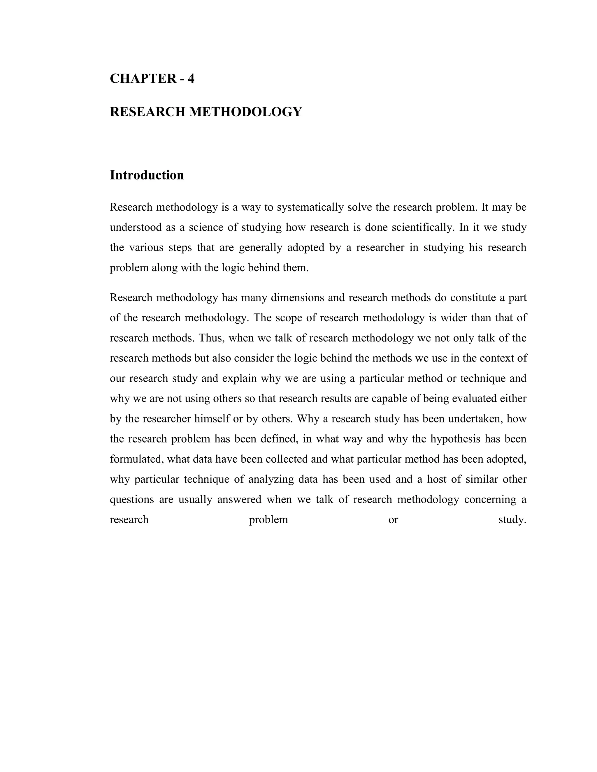 CHAPTER - 4

RESEARCH METHODOLOGY



Introduction

Research methodology is a way to systematically solve the research problem. It may be
understood as a science of studying how research is done scientifically. In it we study
the various steps that are generally adopted by a researcher in studying his research
problem along with the logic behind them.

Research methodology has many dimensions and research methods do constitute a part
of the research methodology. The scope of research methodology is wider than that of
research methods. Thus, when we talk of research methodology we not only talk of the
research methods but also consider the logic behind the methods we use in the context of
our research study and explain why we are using a particular method or technique and
why we are not using others so that research results are capable of being evaluated either
by the researcher himself or by others. Why a research study has been undertaken, how
the research problem has been defined, in what way and why the hypothesis has been
formulated, what data have been collected and what particular method has been adopted,
why particular technique of analyzing data has been used and a host of similar other
questions are usually answered when we talk of research methodology concerning a
research                      problem                       or                     study.
 