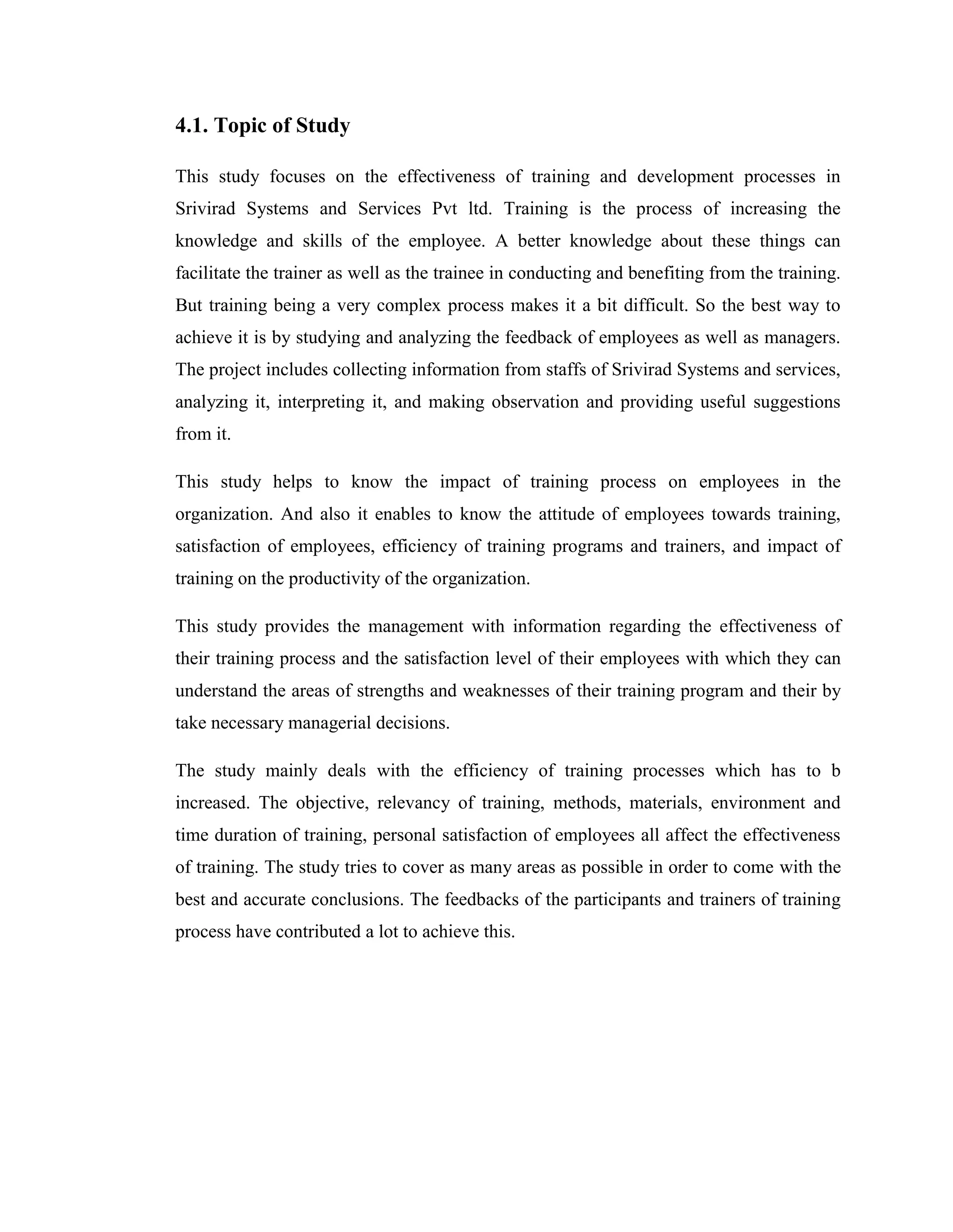 4.1. Topic of Study

This study focuses on the effectiveness of training and development processes in
Srivirad Systems and Services Pvt ltd. Training is the process of increasing the
knowledge and skills of the employee. A better knowledge about these things can
facilitate the trainer as well as the trainee in conducting and benefiting from the training.
But training being a very complex process makes it a bit difficult. So the best way to
achieve it is by studying and analyzing the feedback of employees as well as managers.
The project includes collecting information from staffs of Srivirad Systems and services,
analyzing it, interpreting it, and making observation and providing useful suggestions
from it.

This study helps to know the impact of training process on employees in the
organization. And also it enables to know the attitude of employees towards training,
satisfaction of employees, efficiency of training programs and trainers, and impact of
training on the productivity of the organization.

This study provides the management with information regarding the effectiveness of
their training process and the satisfaction level of their employees with which they can
understand the areas of strengths and weaknesses of their training program and their by
take necessary managerial decisions.

The study mainly deals with the efficiency of training processes which has to b
increased. The objective, relevancy of training, methods, materials, environment and
time duration of training, personal satisfaction of employees all affect the effectiveness
of training. The study tries to cover as many areas as possible in order to come with the
best and accurate conclusions. The feedbacks of the participants and trainers of training
process have contributed a lot to achieve this.
 
