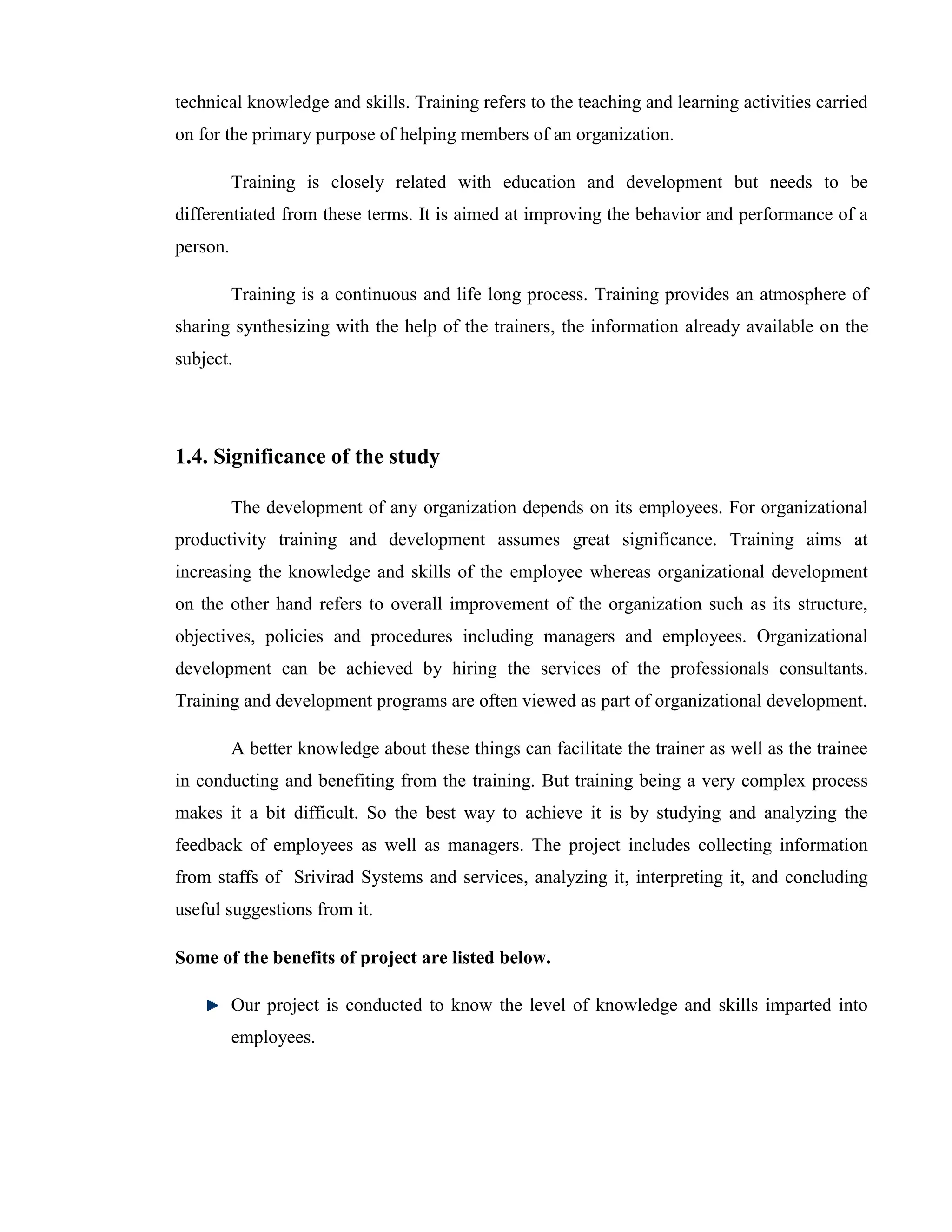 technical knowledge and skills. Training refers to the teaching and learning activities carried
on for the primary purpose of helping members of an organization.

          Training is closely related with education and development but needs to be
differentiated from these terms. It is aimed at improving the behavior and performance of a
person.

          Training is a continuous and life long process. Training provides an atmosphere of
sharing synthesizing with the help of the trainers, the information already available on the
subject.




1.4. Significance of the study

          The development of any organization depends on its employees. For organizational
productivity training and development assumes great significance. Training aims at
increasing the knowledge and skills of the employee whereas organizational development
on the other hand refers to overall improvement of the organization such as its structure,
objectives, policies and procedures including managers and employees. Organizational
development can be achieved by hiring the services of the professionals consultants.
Training and development programs are often viewed as part of organizational development.

          A better knowledge about these things can facilitate the trainer as well as the trainee
in conducting and benefiting from the training. But training being a very complex process
makes it a bit difficult. So the best way to achieve it is by studying and analyzing the
feedback of employees as well as managers. The project includes collecting information
from staffs of Srivirad Systems and services, analyzing it, interpreting it, and concluding
useful suggestions from it.

Some of the benefits of project are listed below.

          Our project is conducted to know the level of knowledge and skills imparted into
          employees.
 