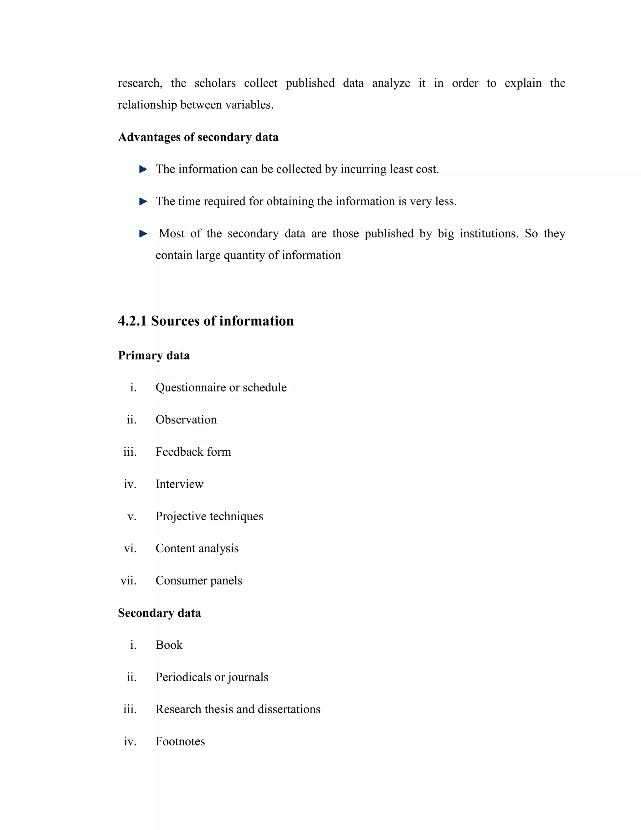 research, the scholars collect published data analyze it in order to explain the
relationship between variables.

Advantages of secondary data

        The information can be collected by incurring least cost.

        The time required for obtaining the information is very less.

        Most of the secondary data are those published by big institutions. So they
        contain large quantity of information




4.2.1 Sources of information

Primary data

   i.   Questionnaire or schedule

 ii.    Observation

 iii.   Feedback form

 iv.    Interview

  v.    Projective techniques

 vi.    Content analysis

vii.    Consumer panels

Secondary data

   i.   Book

 ii.    Periodicals or journals

 iii.   Research thesis and dissertations

 iv.    Footnotes
 