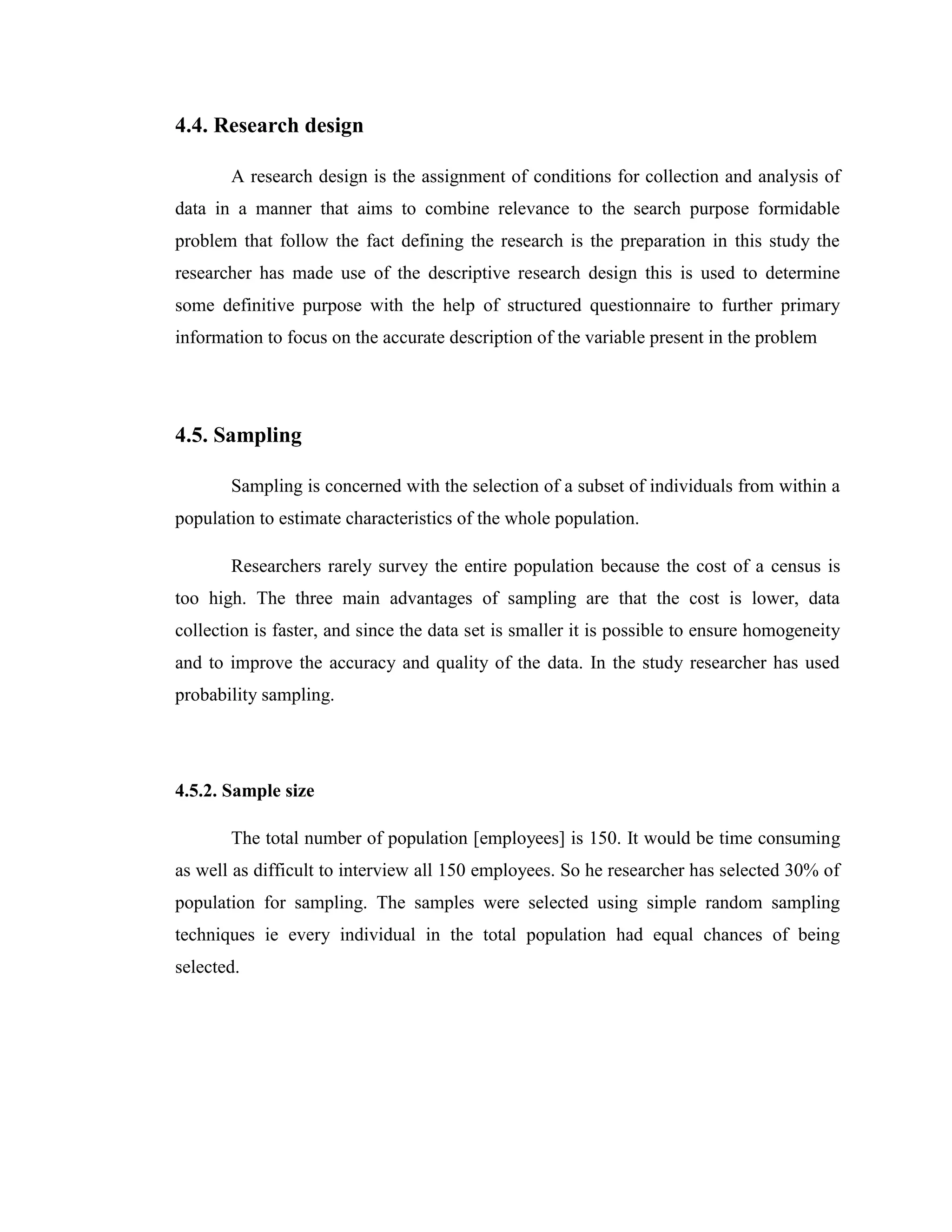 4.4. Research design

       A research design is the assignment of conditions for collection and analysis of
data in a manner that aims to combine relevance to the search purpose formidable
problem that follow the fact defining the research is the preparation in this study the
researcher has made use of the descriptive research design this is used to determine
some definitive purpose with the help of structured questionnaire to further primary
information to focus on the accurate description of the variable present in the problem




4.5. Sampling

       Sampling is concerned with the selection of a subset of individuals from within a
population to estimate characteristics of the whole population.

       Researchers rarely survey the entire population because the cost of a census is
too high. The three main advantages of sampling are that the cost is lower, data
collection is faster, and since the data set is smaller it is possible to ensure homogeneity
and to improve the accuracy and quality of the data. In the study researcher has used
probability sampling.




4.5.2. Sample size

       The total number of population [employees] is 150. It would be time consuming
as well as difficult to interview all 150 employees. So he researcher has selected 30% of
population for sampling. The samples were selected using simple random sampling
techniques ie every individual in the total population had equal chances of being
selected.
 