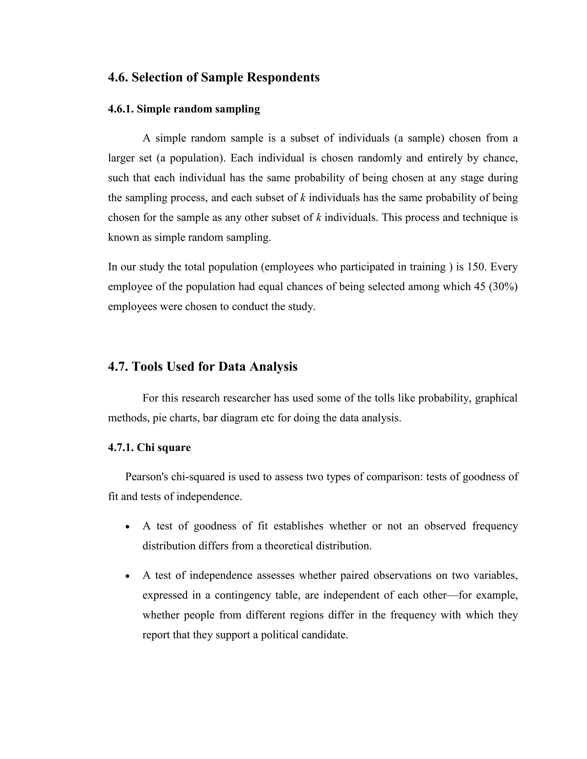 4.6. Selection of Sample Respondents

4.6.1. Simple random sampling

       A simple random sample is a subset of individuals (a sample) chosen from a
larger set (a population). Each individual is chosen randomly and entirely by chance,
such that each individual has the same probability of being chosen at any stage during
the sampling process, and each subset of k individuals has the same probability of being
chosen for the sample as any other subset of k individuals. This process and technique is
known as simple random sampling.

In our study the total population (employees who participated in training ) is 150. Every
employee of the population had equal chances of being selected among which 45 (30%)
employees were chosen to conduct the study.




4.7. Tools Used for Data Analysis

       For this research researcher has used some of the tolls like probability, graphical
methods, pie charts, bar diagram etc for doing the data analysis.

4.7.1. Chi square

   Pearson's chi-squared is used to assess two types of comparison: tests of goodness of
fit and tests of independence.

       A test of goodness of fit establishes whether or not an observed frequency
       distribution differs from a theoretical distribution.

       A test of independence assesses whether paired observations on two variables,
       expressed in a contingency table, are independent of each other—for example,
       whether people from different regions differ in the frequency with which they
       report that they support a political candidate.
 