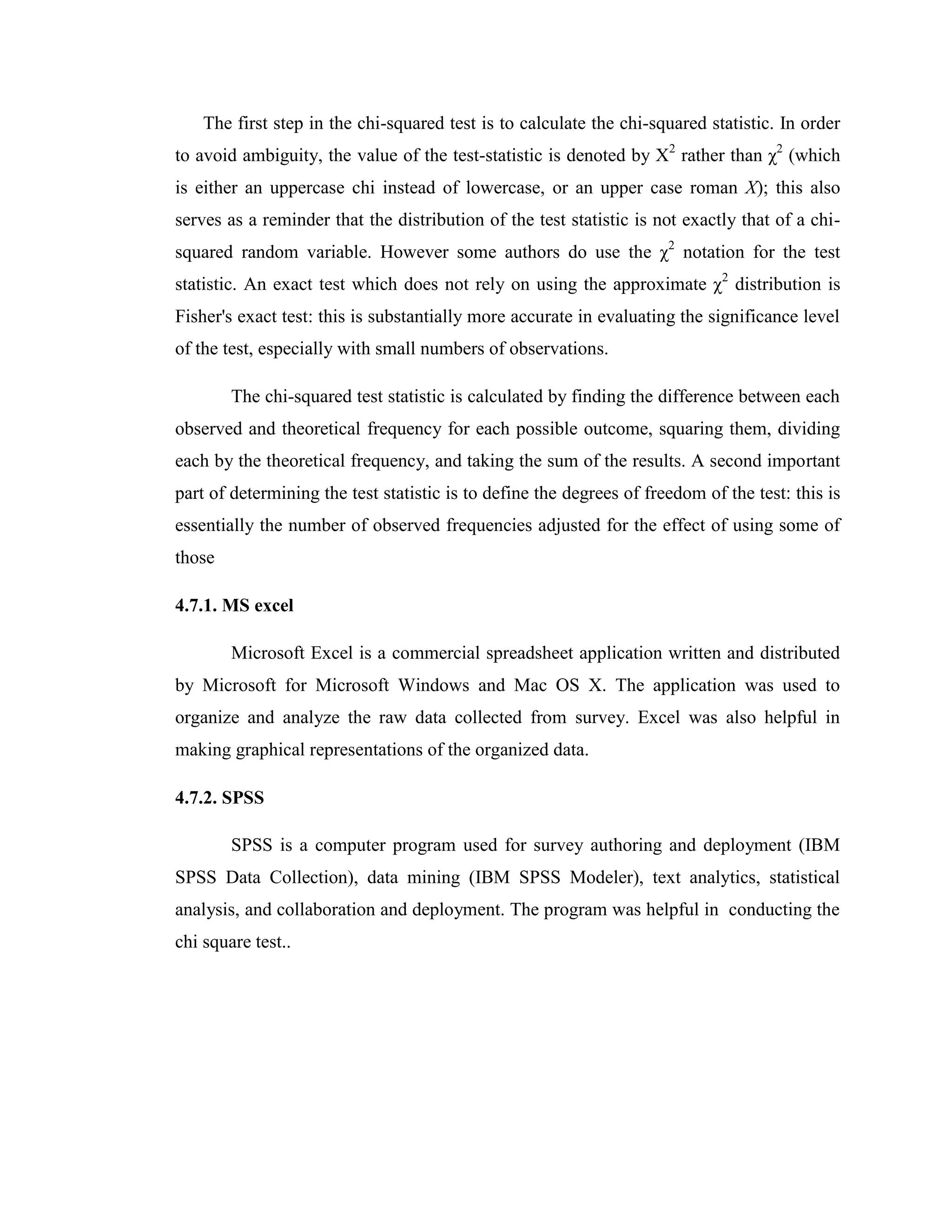 The first step in the chi-squared test is to calculate the chi-squared statistic. In order
to avoid ambiguity, the value of the test-statistic is denoted by Χ2 rather than χ2 (which
is either an uppercase chi instead of lowercase, or an upper case roman X); this also
serves as a reminder that the distribution of the test statistic is not exactly that of a chi-
squared random variable. However some authors do use the χ2 notation for the test
statistic. An exact test which does not rely on using the approximate χ2 distribution is
Fisher's exact test: this is substantially more accurate in evaluating the significance level
of the test, especially with small numbers of observations.

        The chi-squared test statistic is calculated by finding the difference between each
observed and theoretical frequency for each possible outcome, squaring them, dividing
each by the theoretical frequency, and taking the sum of the results. A second important
part of determining the test statistic is to define the degrees of freedom of the test: this is
essentially the number of observed frequencies adjusted for the effect of using some of
those

4.7.1. MS excel

        Microsoft Excel is a commercial spreadsheet application written and distributed
by Microsoft for Microsoft Windows and Mac OS X. The application was used to
organize and analyze the raw data collected from survey. Excel was also helpful in
making graphical representations of the organized data.

4.7.2. SPSS

        SPSS is a computer program used for survey authoring and deployment (IBM
SPSS Data Collection), data mining (IBM SPSS Modeler), text analytics, statistical
analysis, and collaboration and deployment. The program was helpful in conducting the
chi square test..
 