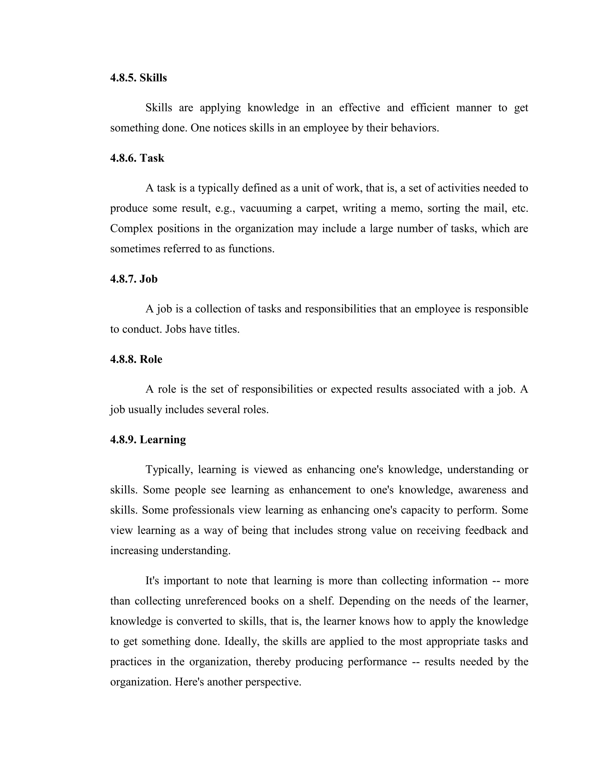 4.8.5. Skills

        Skills are applying knowledge in an effective and efficient manner to get
something done. One notices skills in an employee by their behaviors.

4.8.6. Task

        A task is a typically defined as a unit of work, that is, a set of activities needed to
produce some result, e.g., vacuuming a carpet, writing a memo, sorting the mail, etc.
Complex positions in the organization may include a large number of tasks, which are
sometimes referred to as functions.

4.8.7. Job

        A job is a collection of tasks and responsibilities that an employee is responsible
to conduct. Jobs have titles.

4.8.8. Role

        A role is the set of responsibilities or expected results associated with a job. A
job usually includes several roles.

4.8.9. Learning

        Typically, learning is viewed as enhancing one's knowledge, understanding or
skills. Some people see learning as enhancement to one's knowledge, awareness and
skills. Some professionals view learning as enhancing one's capacity to perform. Some
view learning as a way of being that includes strong value on receiving feedback and
increasing understanding.

        It's important to note that learning is more than collecting information -- more
than collecting unreferenced books on a shelf. Depending on the needs of the learner,
knowledge is converted to skills, that is, the learner knows how to apply the knowledge
to get something done. Ideally, the skills are applied to the most appropriate tasks and
practices in the organization, thereby producing performance -- results needed by the
organization. Here's another perspective.
 