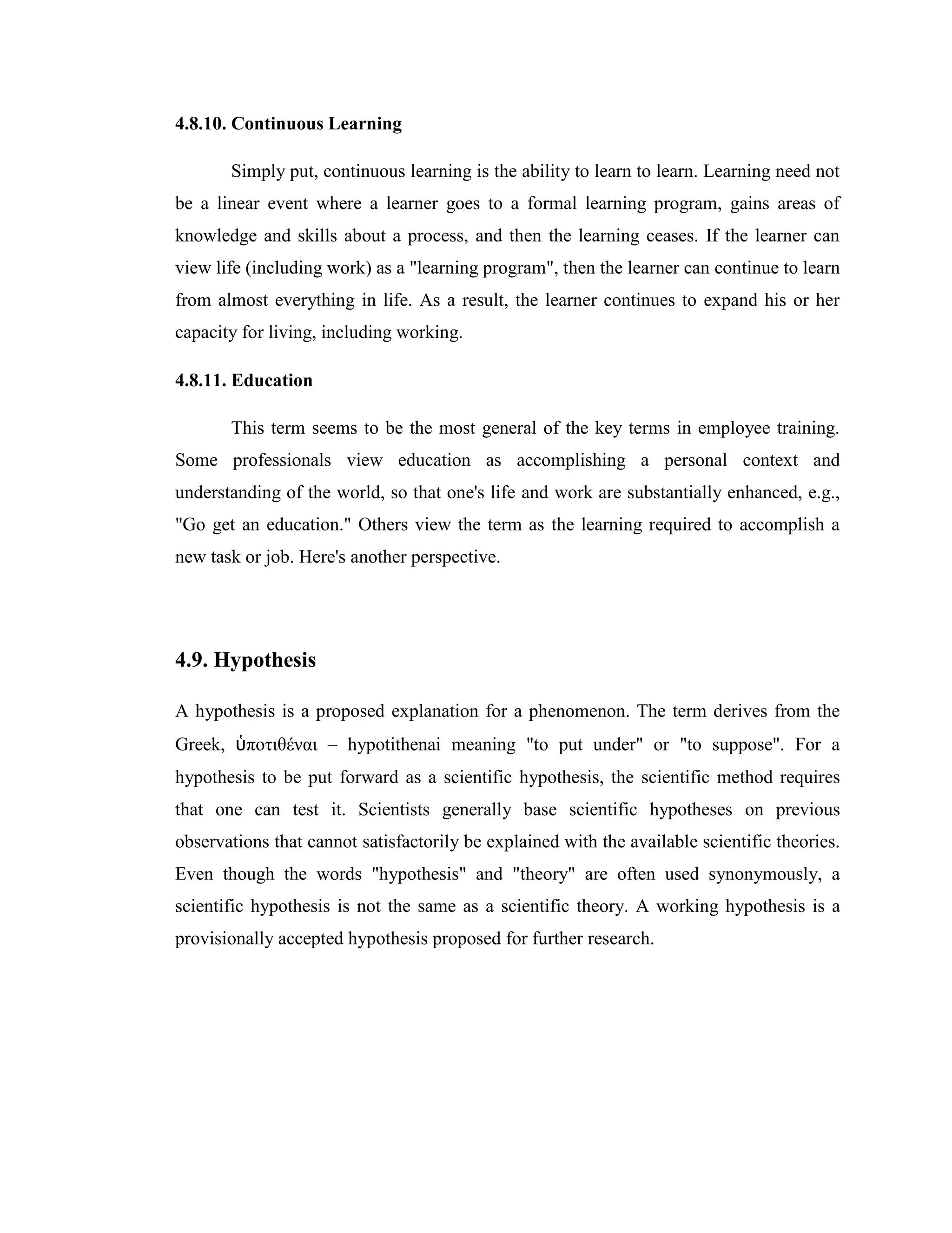 4.8.10. Continuous Learning

       Simply put, continuous learning is the ability to learn to learn. Learning need not
be a linear event where a learner goes to a formal learning program, gains areas of
knowledge and skills about a process, and then the learning ceases. If the learner can
view life (including work) as a "learning program", then the learner can continue to learn
from almost everything in life. As a result, the learner continues to expand his or her
capacity for living, including working.

4.8.11. Education

       This term seems to be the most general of the key terms in employee training.
Some professionals view education as accomplishing a personal context and
understanding of the world, so that one's life and work are substantially enhanced, e.g.,
"Go get an education." Others view the term as the learning required to accomplish a
new task or job. Here's another perspective.




4.9. Hypothesis

A hypothesis is a proposed explanation for a phenomenon. The term derives from the
Greek, ὑποτιθέναι – hypotithenai meaning "to put under" or "to suppose". For a
hypothesis to be put forward as a scientific hypothesis, the scientific method requires
that one can test it. Scientists generally base scientific hypotheses on previous
observations that cannot satisfactorily be explained with the available scientific theories.
Even though the words "hypothesis" and "theory" are often used synonymously, a
scientific hypothesis is not the same as a scientific theory. A working hypothesis is a
provisionally accepted hypothesis proposed for further research.
 