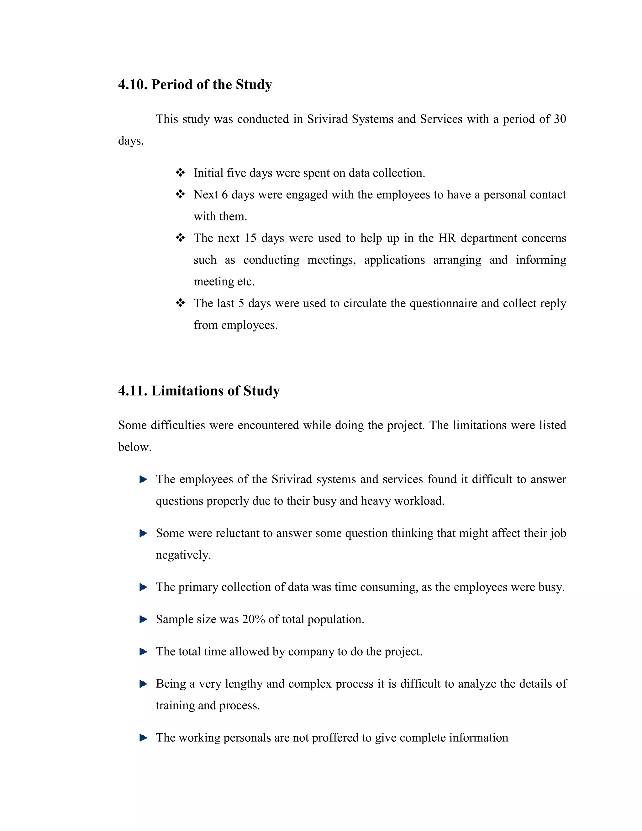 4.10. Period of the Study

         This study was conducted in Srivirad Systems and Services with a period of 30
days.

             Initial five days were spent on data collection.
             Next 6 days were engaged with the employees to have a personal contact
                with them.
             The next 15 days were used to help up in the HR department concerns
                such as conducting meetings, applications arranging and informing
                meeting etc.
             The last 5 days were used to circulate the questionnaire and collect reply
                from employees.




4.11. Limitations of Study

Some difficulties were encountered while doing the project. The limitations were listed
below.

         The employees of the Srivirad systems and services found it difficult to answer
         questions properly due to their busy and heavy workload.

         Some were reluctant to answer some question thinking that might affect their job
         negatively.

         The primary collection of data was time consuming, as the employees were busy.

         Sample size was 20% of total population.

         The total time allowed by company to do the project.

         Being a very lengthy and complex process it is difficult to analyze the details of
         training and process.

         The working personals are not proffered to give complete information
 