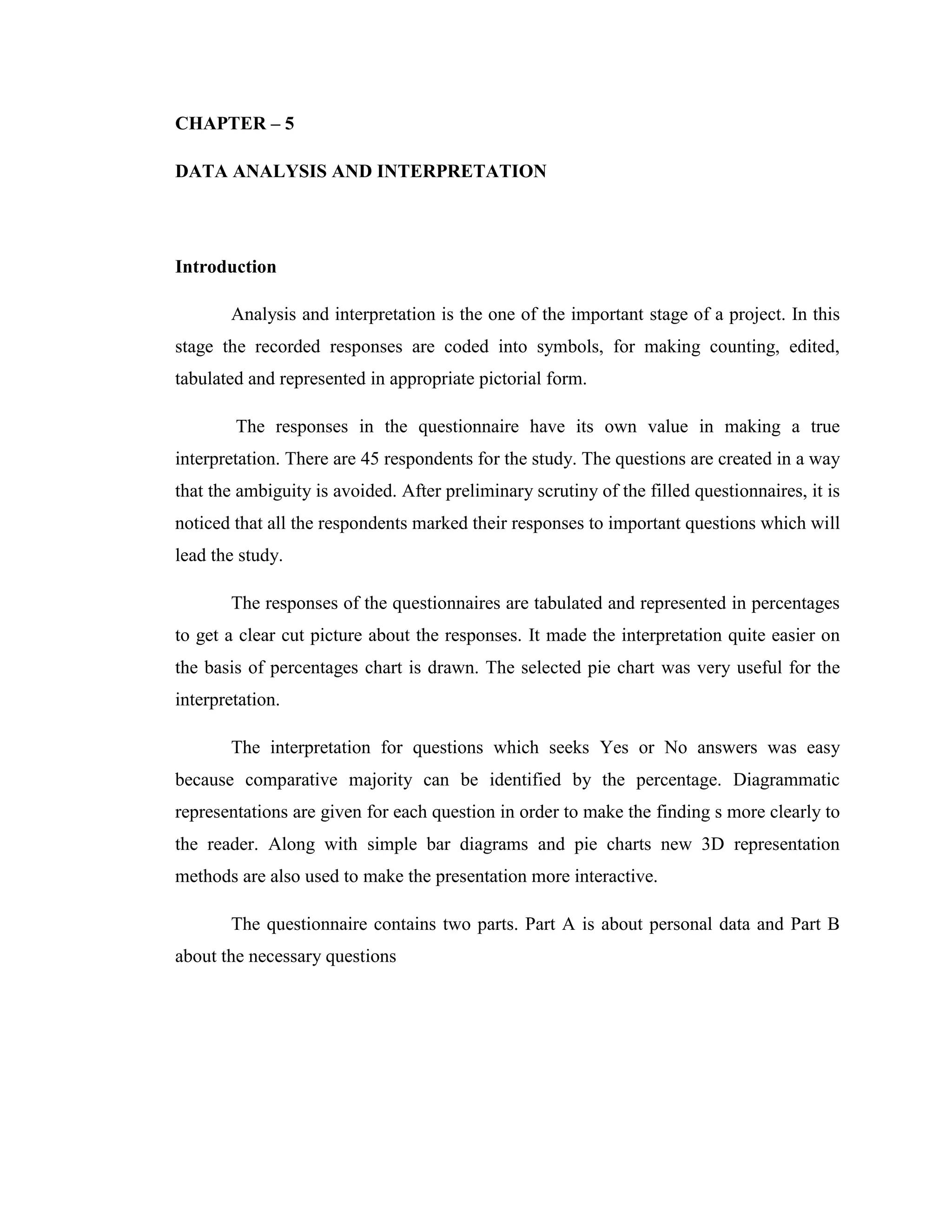 CHAPTER – 5

DATA ANALYSIS AND INTERPRETATION




Introduction

       Analysis and interpretation is the one of the important stage of a project. In this
stage the recorded responses are coded into symbols, for making counting, edited,
tabulated and represented in appropriate pictorial form.

        The responses in the questionnaire have its own value in making a true
interpretation. There are 45 respondents for the study. The questions are created in a way
that the ambiguity is avoided. After preliminary scrutiny of the filled questionnaires, it is
noticed that all the respondents marked their responses to important questions which will
lead the study.

       The responses of the questionnaires are tabulated and represented in percentages
to get a clear cut picture about the responses. It made the interpretation quite easier on
the basis of percentages chart is drawn. The selected pie chart was very useful for the
interpretation.

       The interpretation for questions which seeks Yes or No answers was easy
because comparative majority can be identified by the percentage. Diagrammatic
representations are given for each question in order to make the finding s more clearly to
the reader. Along with simple bar diagrams and pie charts new 3D representation
methods are also used to make the presentation more interactive.

       The questionnaire contains two parts. Part A is about personal data and Part B
about the necessary questions
 