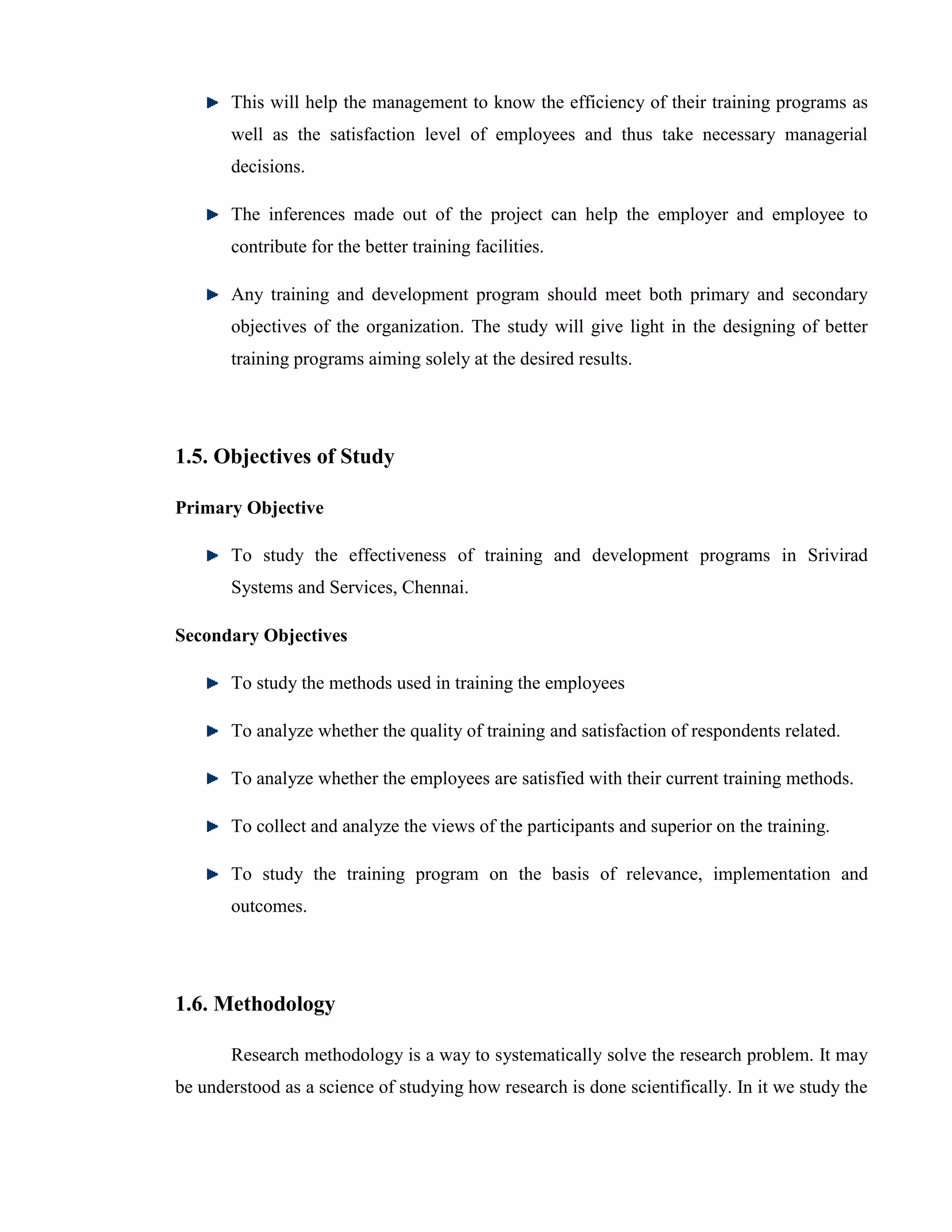This will help the management to know the efficiency of their training programs as
       well as the satisfaction level of employees and thus take necessary managerial
       decisions.

       The inferences made out of the project can help the employer and employee to
       contribute for the better training facilities.

       Any training and development program should meet both primary and secondary
       objectives of the organization. The study will give light in the designing of better
       training programs aiming solely at the desired results.




1.5. Objectives of Study

Primary Objective

       To study the effectiveness of training and development programs in Srivirad
       Systems and Services, Chennai.

Secondary Objectives

       To study the methods used in training the employees

       To analyze whether the quality of training and satisfaction of respondents related.

       To analyze whether the employees are satisfied with their current training methods.

       To collect and analyze the views of the participants and superior on the training.

       To study the training program on the basis of relevance, implementation and
       outcomes.




1.6. Methodology

       Research methodology is a way to systematically solve the research problem. It may
be understood as a science of studying how research is done scientifically. In it we study the
 
