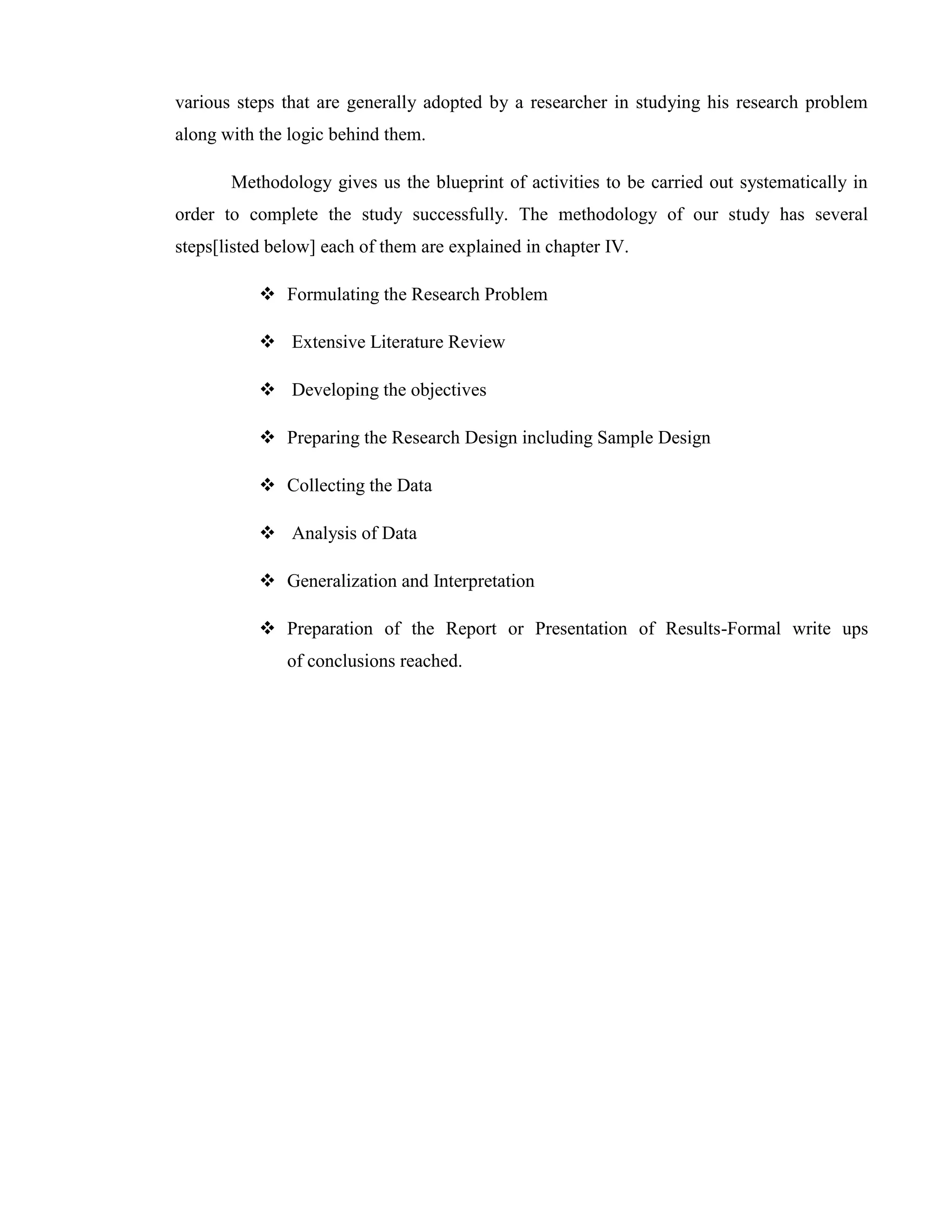 various steps that are generally adopted by a researcher in studying his research problem
along with the logic behind them.

       Methodology gives us the blueprint of activities to be carried out systematically in
order to complete the study successfully. The methodology of our study has several
steps[listed below] each of them are explained in chapter IV.

            Formulating the Research Problem

            Extensive Literature Review

            Developing the objectives

            Preparing the Research Design including Sample Design

            Collecting the Data

            Analysis of Data

            Generalization and Interpretation

            Preparation of the Report or Presentation of Results-Formal write ups
               of conclusions reached.
 